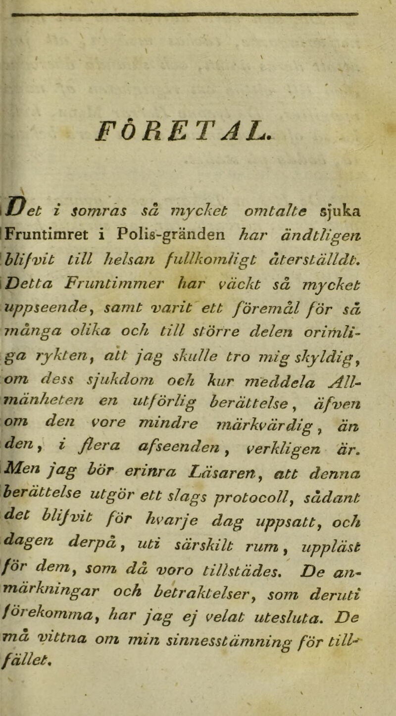 FÖRETAL. \lJet i somras så mycket omtalte sjuka I Fruntimret i Polis-gränden har ändtligen blifvit till helsan fullkomligt återställdt. \ Detta Fruntimmer har väckt så mycket uppseendesamt varit ett föremål för så många olika och till större delen orimli- ga rykten^ att jag skulle tro mig skyldiga om dess sjukdom och kur meddela All- mänheten en utf örlig berättelse, äfvem om den vore mindre märkvärdig, än deni fiera afseenden, verkligen är. Men jag bör erinra Läsaren^ att denna berättelse utgör ett slags protocolf sådant det blijvit för hvarje dag uppsatt^ och dagen derpå ^ uti särskilt rum ^ uppläst för demy som då voro tillstädes. De an- märkningar och betraktelsery som deruti förekomma y har jag ej velat utesluta. De ma vittna om mm sinnesstämning för till-^ fället.