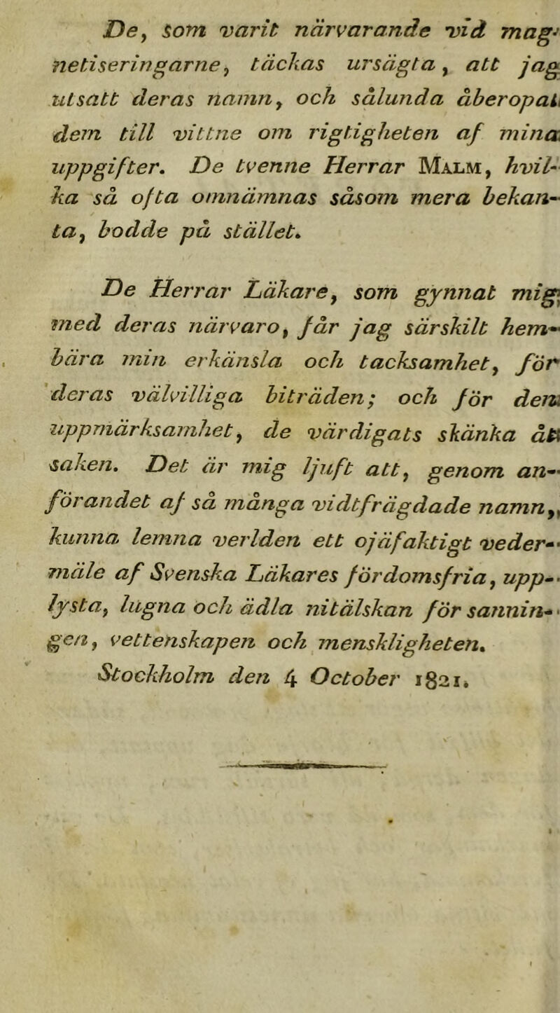 DSf som varit närvarande vid mag^ fietiseringarne j täckas ursägta, att jag utsatt deras namuy och sålunda åberopaL dem till vittne om rigtigheten af minat uppgifter. De tvenne Herrar Malm, hvil- ka så ofta otmiämnas såsom mera hekan-' tUf bodde på stället. De Herrar Läkare^ som gynnat Tnig\ med deras närvaro ^ får jag särskilt hem-' hära miii erkänsla och tacksamhety för 'deras välvilliga biträden; och för dem uppmärksamhety de värdigats skänka åtX saken. Det äi' mig ljuft atty genom an-' förandet af sa manga vidtfrägdade namUy^ kunna lemna verlden ett ojäfaktigt veder-' mäle af Svenska Läkares fördomsfria y upp^- lystUy lugna och ädla nitälskan försannin*> gen, vettenskapen och menskligheten.