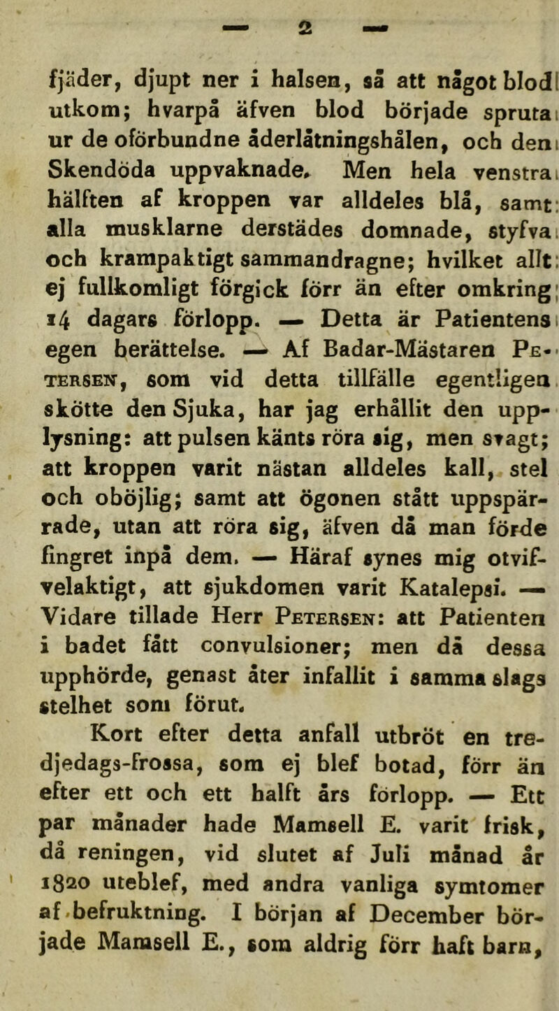 fjäder, djupt ner i halsen, så att något blodl utkom; hvarpå äfven blod började sprutai ur de oförbundne åderlåtningshålen, och dem Skendöda uppvaknade^ Men hela venstrai hälften af kroppen var alldeles blå, samt: alla musklarne derstädes domnade, styfva, och krampaktigt samraandragne; hvilket allt: ej fullkomligt förgick förr än efter omkring; 14 dagars förlopp. — Detta är Patientens 1 egen berättelse. — Af Badar-Mästaren Pe-' TERSEN, som vid detta tillfälle egentligea skötte den Sjuka, har jag erhållit den upp- lysning: att pulsen känts röra sig, men svagt; , att kroppen varit nästan alldeles kall, stel och oböjlig; samt att ögonen stått uppspär- rade, utan att röra sig, äfven då man förde fingret inpå dem. — Häraf synes mig otvif- velaktigt, att sjukdomen varit Katalepsi. — Vidare tilläde Herr Petersen: att Patienten i badet fått convulsioner; men då dessa upphörde, genast åter infallit i samma slags stelhet som förut. Kort efter detta anfall utbröt en tre- djedags-frossa, som ej blef botad, förr än efter ett och ett halft års förlopp. — Etc par månader hade Mamsell E. varit frisk, då reningen, vid slutet af Juli månad år ' 1820 uteblef, med andra vanliga symtomer af .befruktning. I början af December bör- jade Mamsell E., som aldrig förr haft barn.