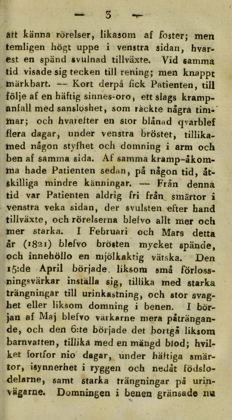 I ätt känna rörelser, likasom af foster; men lemligen högt uppe i venstra sidan, hvar- est en spänd svulnad tillväxte. Vid samma tid visade sig tecken till rening; men knappt märkbart. — Kort derpå fick Patienten, till följe af en häftig sinnes-oro, ett slags kramp- anfall med sansloshet, som räckte några tim-’ inar; och hvarefter en stor blånad qvarblef flera dagar, under venstra bröstet, tillika- med någon styfhet och domning i arm och ben af samma sida. Af samma kramp-åkom- ma hade Patienten sedan j på någon tid, åt- skilliga mindre känningar. — Från denna tid var Patienten aldrig fri från smärtor i venstra veka sidan, der svulsten efter hand tillväxte, och rörelserna blefvo allt mer och mer starka. I Februari och Mars detta år (1821) blefvo brösten mycket spände, och innehöllo en mjölkaktig vätska. Den iStde April började, liksom små förloss- ningsvärkar inställa sig, tillika med starka trängningar till urinkastning, och stor svag- het eller liksom domning i benen. I bör- jan af Maj blefvo värkarne mera påträngan- de, och den 6:te började det bortgå liksom barnvatten, tillika med en mängd biod; hvil- ket fortfor nio dagar, under häftiga smär- tor, isynnerhet i ryggen och nedåt födslo- delame, samt starka trängningar på urin- vägarne. Domningen i benen gränsade nu