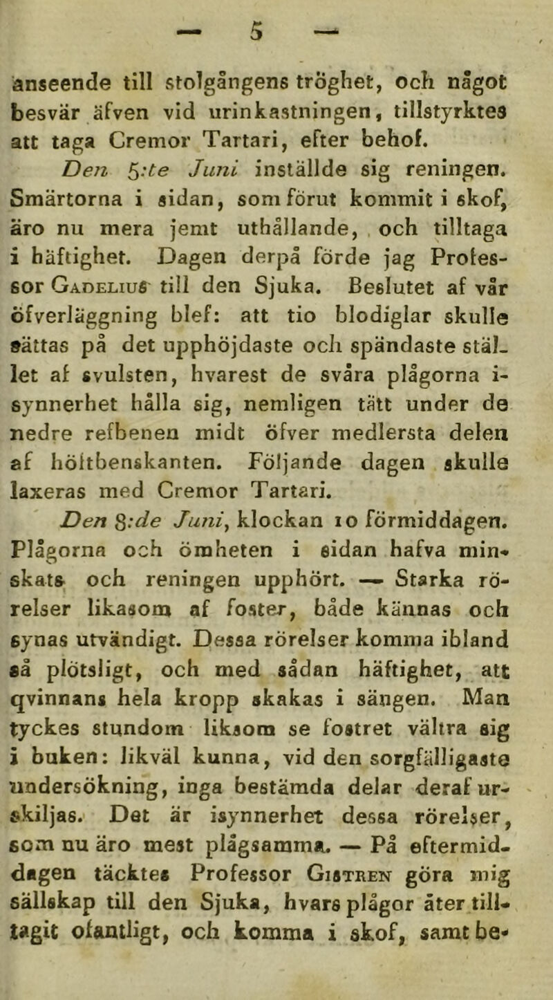 anseende till vStolgångens tröghet, och något besvär äfven vid urinkastningen, tillstyrktes att taga Cremor Tartari, efter behof. Dell ^:te Juni inställde sig reningen. Smärtorna i sidan, som förut kommit i skof, äro nu mera jemt uthållande, och tilltaga i häftighet. Dagen derj3å förde jag Proles- sor Gadelius till den Sjuka. Beslutet af vår öfverläggning blef: att tio blodiglar skulle »ättas på det upphöjdaste och spändaste stäl- let af svulsten, hvarest de svåra plågorna i- synnerhet hålla sig, nemligen tatt under de nedre refbenen midt öfver medlersta delen af höitbenskanten. Följande dagen skulle laxeras med Cremor Tartari. Den ^:de Juni^ klockan lo förmiddagen. Plågorna och ömheten i sidan hafva min>* skat» och reningen upphört. — Starka rö- relser likasoni af foster, både kännas och synas utvändigt. Dessa rörelser komma ibland så plötsligt, och med sådan häftighet, att qvinnans hela kropp skakas i sängen. Man tyckes stundom liksom se fostret vältra sig i buken: likväl kunna, vid den sorgfälligaste undersökning, inga bestämda delar deraf ur- skiljas. Det är isynnerhet dessa rörelser, som uu äro mest plågsamma. — På eftermid- dagen täcktes Professor Gistren gÖra mig sällskap till den Sjuka, hvars plågor åter till- tagit of&ntligt, och komma i skof, samtbe^