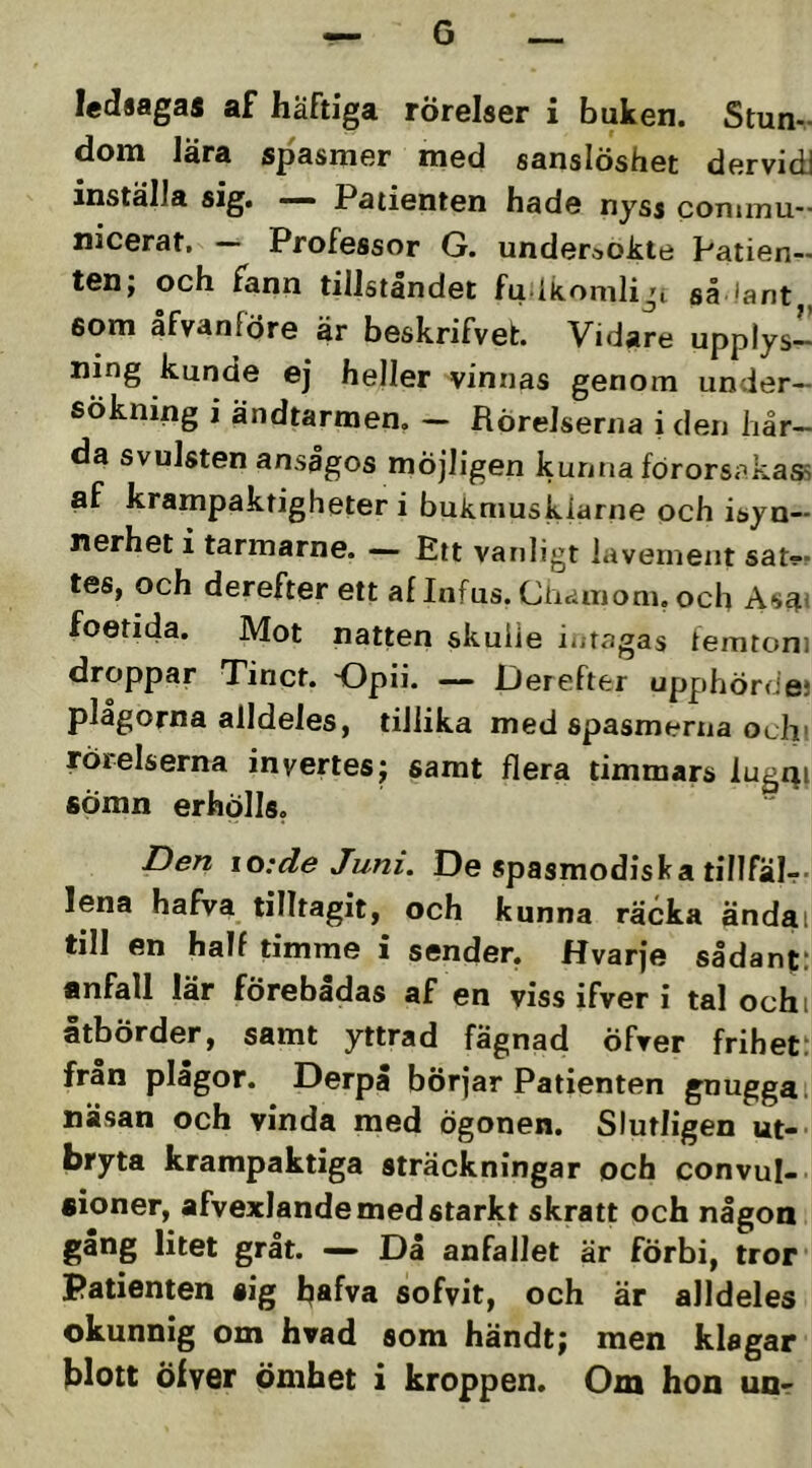 G ledsagas af häftiga rörelser i buken. Stun- dom lära spasmer med sanslöshet dervidi inställa sig. — Patienten hade nyss conunu- nicerat, — Professor G. undersökte Patien- ten; och fann tillståndet fu ikomliji så !ant som åfvanföre är beskrifvel:. Vidare upplys- ning kunde ej heller vinnas genom under- sökning i ändtarmen. - Rörelserna i den hår- da svulsten ansågos möjligen kunna förorsakass af krampaktigheter i bukmusklarne och isyn- nerhet i tarmarne. — Ett vanligt iavernent sat?- tes, och derefter ett al Infus. Chainonn och As^i foetida. Mot natten skuiie iutagas iemroni droppar Tinct. Opii. — Derefter upphördes plågorna alldeles, tillika med spasmerna oth’ rörelserna invertes; samt flera timmars lugi^i sömn erhölls. Den \o:de Juni. De spasmodiska tillfälr- lena hafva tilltagit, och kunna räcka ändai till en half timme i sender, Hvarje sådant: anfall lär förebadas af en viss ifver i tal ochi åtbörder, samt yttrad fägnad öfrer frihet: fran plågor. Derpå börjar Patienten gnugga i näsan och vinda med ögonen. Slutligen ut-- bryta krampaktiga sträckningar och convul- aioner, afvexlande med starkt skratt och någon gång litet gråt. — Då anfallet är förbi, tror patienten sig hafva sofvit, och är alldeles okunnig om hvad som händt; men klagar blott Öiver ömhet i kroppen. Om hon unr