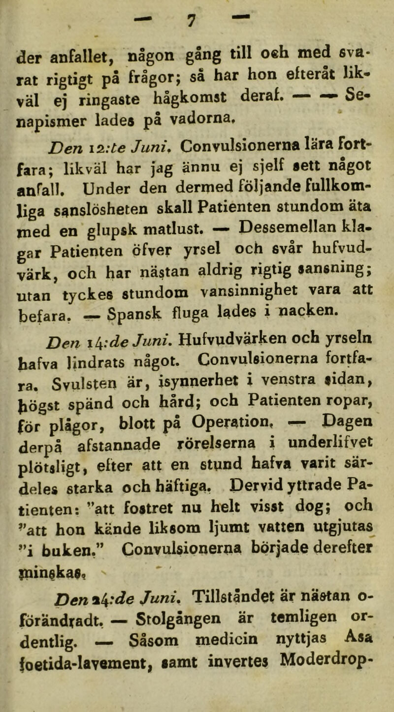 der anfallet, någon gang till o«h med sva- rat rigtigt på frågor; så har hon efteråt lik- väl ej ringaste hågkomst deraf. — Se- napismer lades på vadorna. Den iz:te Juni, Convulsionerna lära fort- fara; likväl har Jag ännu ej sjelf sett nagot anrall. Under den dermed följande fullkom- liga sanslösheten skall Patienten stundom äta med en glupsk matlust. — Dessemellan kla- gar Patienten öfver yrsel och svår hufvud- värk, och har nästan aldrig rigtig sansning; utan tyckes stundom vansinnighet vara att befara. — Spansk fluga lades i nacken. Den de Juni, Hufvudvärken och yrseln hafva lindrats något. Convulsionerna fortfa- ra. Svulsten är, isynnerhet i venstra sidan, bögst spänd och hård; och Patienten ropar, för plågor, blott på Operation, — Dagen derpå afstannade rörelserna i underlifvet plötsligt, efter att en stund hafva varit sär- deles starka och häftiga. Dervid yttrade Pa- tienten: ”att fostret nu helt visst dog; och ’'att hon kände liksom ljumt vatten utgjutas ”i buken,” Convulsionerna började derefter piinskas, Den^k'de Juni, Tillståndet är nästan o- förändradt, — Stolgången är temligen or- dentlig. — Såsom medicin nyttjas Asa foetida-lavement, samt invertes Moderdrop-