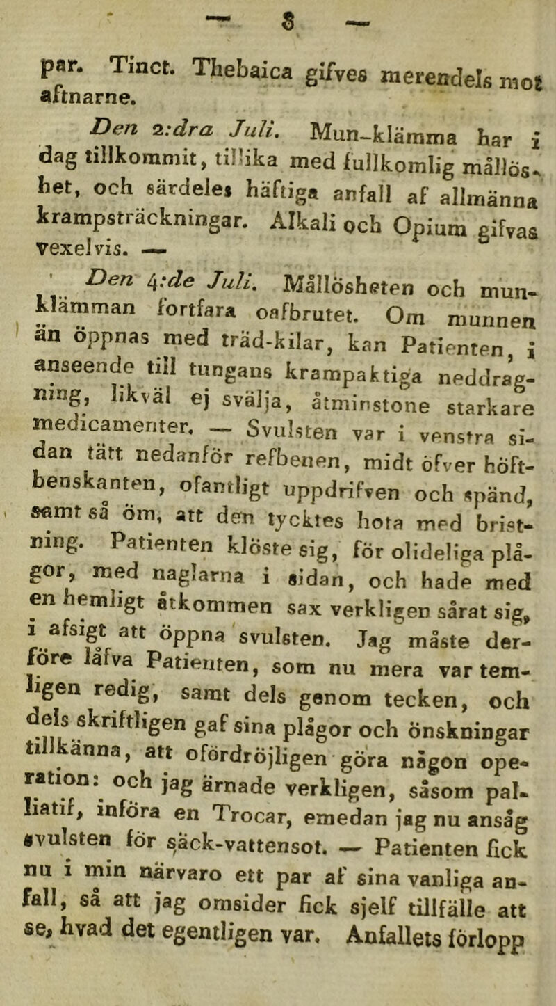 par. Tinct. Thebaica gifves merendels mot aitnarne. Den S.:dra Juli. Mun-klämma har i dag tillkommit, tillika med lullkomlig mållös, het, och eärdeles häftiga anfall af allmänna krampsträckningar. Alkali och Opium gifyas vexeJvis. — Den i\:de Juli. MållÖsheten och mun- klamman fortfara oafbrutet. Om munnen an öppnas med träd-kilar, kan Patienten i anseende till tungans krampaktiga neddrag- ning, hkväl ej svälja, åtminstone starkare medicamenter, ^ Svulsten var i venstra si- dan tan nedanför refbenen, midt öFver höft- benskanten, ofantligt uppdrifven och spänd, samt sa om, att dem tycktes hota med brist- ning. Patienten klöste sig, för olideliga plå- gor, med naglarna i sidan, och hade med en emligt åtkommen sax verkligen sårat sig, öppna svulsten. Jsg måste der- öre a va^ Patienten, som nu mera var tem- igen redig, samt dels genom tecken, och ^®^®*”** plågor och Önskningar ti änna, att ofördröjligen gÖra någon ope- ration: och jag ärnade verkligen, såsom pal- Iiatif, införa en Trocar, emedan jag nu ansåg ivulsten för säck-vattensot. — Patienten fick nu i min närvaro ett par af sina vanliga an- fall, så att jag omsider fick sjelf tillfälle att se, hvad det egentligen var. Anfallets förlopp