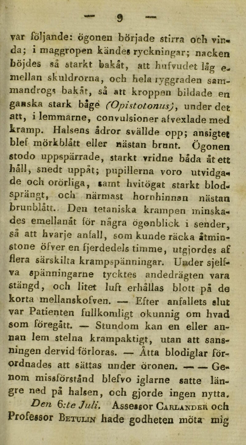 var följande: ögonen började stirra ocb vin^ da; i maggropen kändes ryckningar; nacken böjdes så starkt bakåt, att hnfvudet låg e- niellan skuldrorna, och hela lyggraden sam- mandrogs bakåt, så att kroppen bildade en ganska stark båge (Opistolonus), under det att, i lemmarne, convulsioner afvexlade med kramp. Halsens adror svällde opp; ansigtec blef mörkblått eller nästan brunt. Ögonen stodo uppspärrade, starkt vridne båda åt ett håll, snedt uppåt; pupillerna voro utvidga-^ de och orörliga, tamt hvitögat starkt blod- sprängt, och närmast hornhinnan nästan brunbiatt. Den tetaniska krampen minska- des emellanåt för nagra ögonblick i sender, sa att hvarje anfall, som kunde räcka åtmin- stone öfver en fjerdedels tinime, utgjordes af flera särskilta krampspänningar. Uader sjelf- va spänningarne tycktes andedrägten vara stängd, och litet luft erhållas blott på de korta mellanskofven. — Efter anfallets slut var Patienten fullkomligt okunnig om hvad som föregått. — Stundom kan en eller an- nan lem stelna krampaktigt, utan att sans- ningen dervid förloras. — Åtta blodiglar för- ordnades att sättas under Öronen. — Ge- nom missförstånd blefvo iglarne satte län- gre ned på halsen, och gjorde ingen nytta. Den Q:te Juli, Assessor Carlander och Professor Betulin hade godheten mota mig