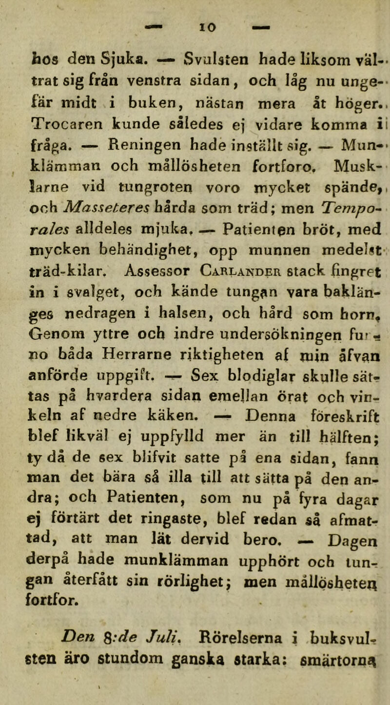 hos den Sjuka. — Svulsten hade liksom väl- trat sig från venstra sidan, och låg nu unge-- fär midt i buken, nästan mera åt höger.. Trocaren kunde således ej vidare komma ii fråga. — Reningen hade inställt sig. — Mun-- klämman och mållösheten fortforo. Musk- larne vid tungroten voro mycket spände,, och Masseteres hårda som träd; men Tempo~ rales alldeles mjuka. — Patienten brÖt, med mycken behändighet, opp munnen medelst- träd-kilar. Assessor Carlander stack fingret in i svalget, och kände tungan vara baklän- ges nedragen i halsen, och hård som horn. Genom yttre och indre undersökningen fur- no båda Herrarne riktigheten af min åfvan anförde uppgift. Sex blodiglar skulle sät- tas på hvardera sidan emellan örat och vin- keln af nedre käken. ■— Denna föreskrift blef likväl ej uppfylld mer än till hälften; tydå de sex blifvit satte på ena sidan, fann man det bära så illa till att sätta på den an- dra; och Patienten, som nu på fyra dagar ej förtärt det ringaste, blef redan så afmat- tad, att man lät dervid bero. — Dagen derpå hade munklämman upphört och lun- gan återfått sin rörlighet; men mållosheteA fortfor. Den ^:de Juli^ Rörelserna i buksvul- sten äro stundom ganska starka: smärtorna