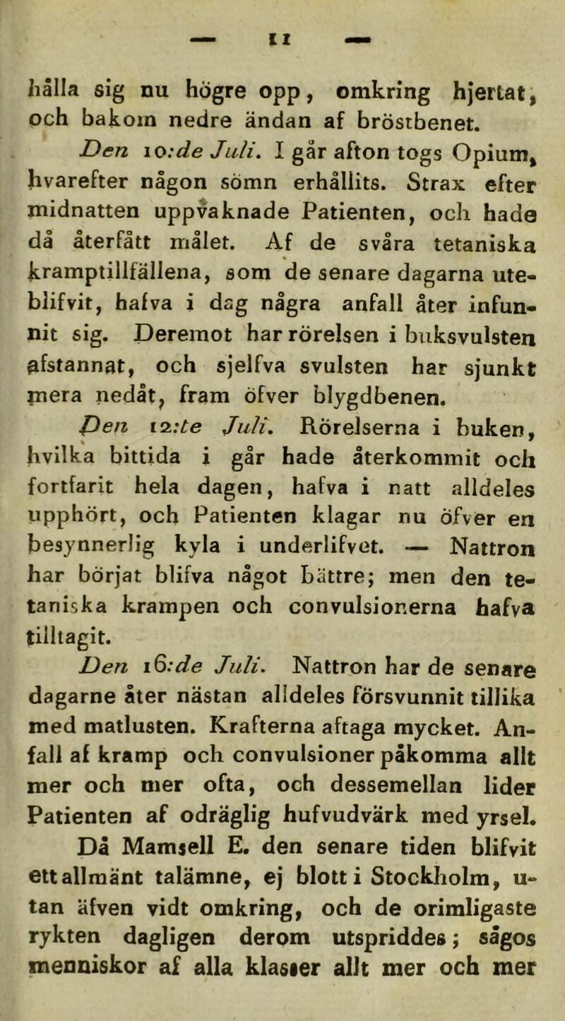 IX hålla sig nu högre opp, omkring hjertat, och bakom nedre ändan af bröstbenet. Den io:de Juli. I går afton togs Opium, hvarefter någon sömn erhållits. Strax efter midnatten uppvaknade Patienten, och hade då återfått målet. Af de svåra tetaniska kramptillfällena, som de senare dagarna ute- blifvit, halva i dag några anfall åter infun- nit sig. Dereinot har rörelsen i buksvulsten ^fstannat, och sjelfva svulsten har sjunkt mera nedåt, fram öfver blygdbenen. Pen i2:te Juli. Rörelserna i buken, hvilka bittida i går hade återkommit och fortfarit hela dagen, hafva i natt alldeles upphört, och Patienten klagar nu Öfver en besynnerlig kyla i underlifvet. — Nattron har börjat blifva något bättre; men den te- taniska krampen och convulsionerna hafva tilltagit. Den iQ:de Juli. Nattron har de senare dagarne åter nästan alldeles försvunnit tillika ’ med matlusten. Krafterna aftaga mycket. An- fall af kramp och convulsioner påkomma allt mer och mer ofta, och dessemellan lider Patienten af odräglig hufvudvärk med yrsel. Då Mamsell E. den senare tiden blifvit ett allmänt talämne, ej blott i Stockholm, u- tan äfven vidt omkring, och de orimligaste rykten dagligen derom utspriddes; sågos xneoniskor af alla klasier allt mer och mer