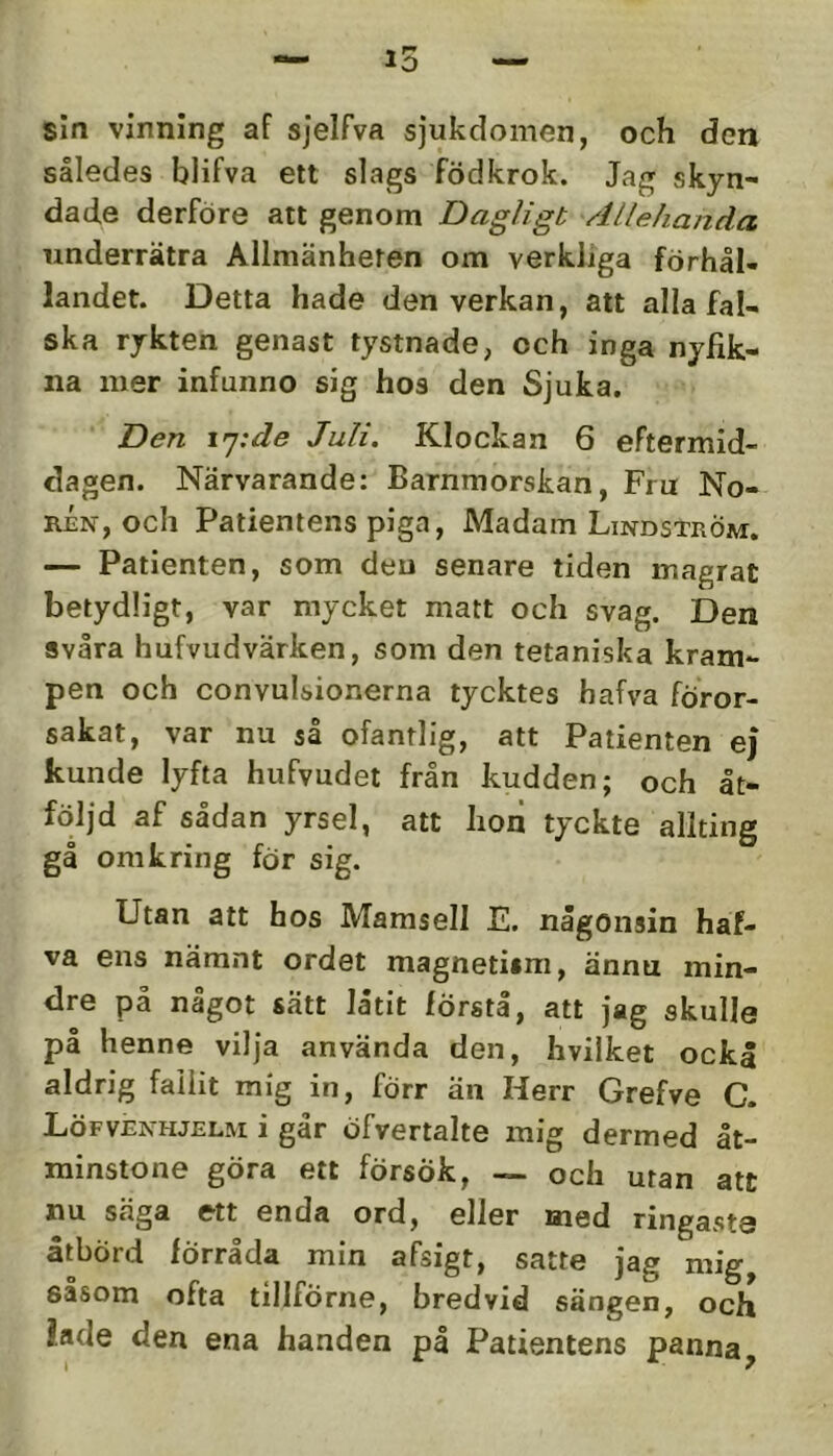 sin vinning af sjelfva sjukdomen, och den således blifva ett slags födkrok. Jag skyn- dade derföre att genom Dagligt Allehanda underrätra Allmänheten om verkliga förhål- landet. Detta hade den verkan, att alla fal- ska rykten genast tystnade, och inga nyfik- na mer infunno sig hos den Sjuka. Den \'j:de Juli. Klockan 6 eftermid- dagen. Närvarande: Barnmorskan, Fru No- rén, och Patientens piga. Madam Lindström, — Patienten, som den senare tiden magrat betydligt, var mycket matt och svag. Den svåra hufvudvärken, som den tetaniska kram- pen och convulsionerna tycktes hafva föror- sakat, var nu så ofantlig, att Patienten ej kunde lyfta hufvudei från kudden; och åt- följd af sådan yrsel, att hon tyckte allting gå omkring för sig. Utan att hos Mamsell E. någonsin haf- va ens nämnt ordet magnetism, ännu min- dre på något sätt låtit första, att jag skulle på henne vilja använda den, hvilket ockå aldrig fallit mig in, förr än Herr Grefve C. Löfvenhjelm i går öfvertalte mig dermed åt- minstone göra ett försök, — och utan att nu säga ett enda ord, eller med ringaste åtbörd förråda min afsigt, satte jag mig såsom ofta tillförne, bredvid sängen, och iade den ena handen på Patientens panna.