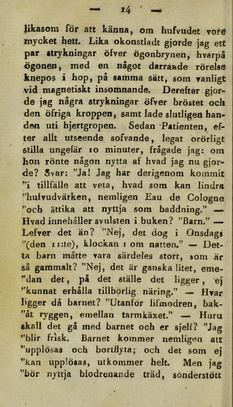 likasom för att känna, om hufvudet vore mycket hett. Lika okonstladt gjorde jag ett par strykningar öfver ögonbrynen, hvarpå ögonen, med en något darrande rörelse knepos i hop, på samma sätt, som vanligt vid magnetiskt insomnande. Derefter gjor- de jag några strykningar öfver bröstet och den öfriga kroppen, samt lade slutligen han- den uti hjertgropen. Sedan Patienten, ef- ter allt utseende sofvande, legat orörligt stilla ungefär lo minuter, frågade jag: om hon rönte någon nytta af hvad jag nu gjor- de? Svar: ”Ja! Jag har derigenom kommit ”i tillfälle att veta, hvad som kan lindra ”hufvudvärken, nemligen Eau de Cologne ”och ättika att nyttja som baddning.” — Hvad innehåller svulsten i buken? ”Barn.” — Lefver det än? ”Nej, det dog i Onsdags ”(den ii:te), klockan i om natten.” — Det- ta barn måtte rara särdeles stort, som är så gammalt? ”Nej, det är ganska litet, eme- ”dan det, på det ställe det ligger, ej ”kunnat erhålla tillbörlig näring.” — Hrar ligger då barnet? ”Utanför lifmodren, bak- ”åt ryggen, emellan tarmkaxei.” — Huru skall det gå med barnet och er sjelf? ”Jag ”blir frisk. Barnet kommer nemligen att ”upplösas och bortflyta; och det som ej ”kan upplösas, utkommer helt. Men jag ”bör nyttja biodrenande träd, sönderstötc