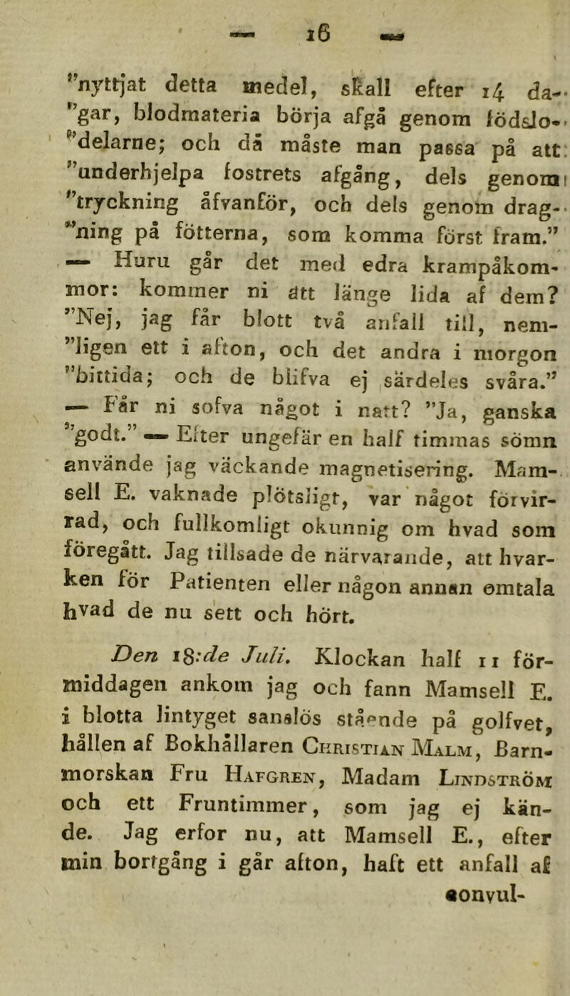 ''nyttjat detta medel, sKall efter i4 da- '’gar, blodmateria börja afgä genom lödsJo-> ''delarne; och då måste man passa på alt; underhjelpa fostrets ^fgang, dels genomi tryckning afvanför, och dels genom drag-' ning pa fotterna, som komma först fram.” — Huru går det med edra krampåkom- mor: kommer ni ätt länge lida af dem? ”Nej, jag får blott två anfall till, nem- ligen ett i afton, och det andra i morgon 'bittida; och de blifva ej särdeles svåra.” —■ får ni sofva något i natt? ”Ja, ganska godt. — Eiter ungefär en half timmas sömn använde jag väckande magnetisering. Mam- sell E. vaknade plötsligt, var något förvir- rad, och fullkomligt okunnig om hvad som föregått. Jag tillsade de närvarande, att hvar- ken för Patienten eller någon annan omtala hvad de nu sett och hört. Den \^:cle Juli. Klockan half ii för- middagen ankom jag och fann Mamsell E. i blotta lintyget sanslös stående på golfvet, hållen af Bokhållaren GKRisTii.N Malm, Barn- morskan Fru Hafgren, Madam Liivdström och ett Fruntimmer, som jag ej kän- de. Jag erfor nu, alt Mamsell E., efter min bortgång i går afton, haft ett anfall af •onvul-