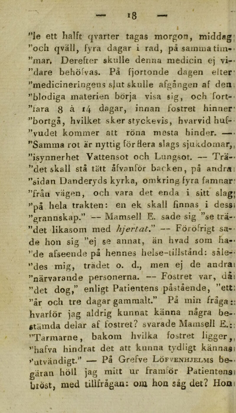 *8 le ett halft qvarter tagas morgon, middag; och qväll, fyra dagar i rad, på sainiua tim-- mar, Derefter skulle denna medicin ej vi-- dare behöfvas. På fjortonde dagen elter* medicineringens s|ut skulle afgången af deni blodiga materien börja visa sig, och fort- lara 8 å i4 dagar, innan fostret hinner’ bortgå, hvilket sker styckevis, hvarvid huf- vudet kommer att röna mosta hinder. —■ Samma rot är nyttig för Hera slags sjuitdoraar,, isynnerhet Vattensot och Lungsot. — Tra-* det skall stå tätt åfvanför b.acken, på andrai sidan Danderyds kyrka, omkring fyra famnar* från vågen, och vara det enda i sitt slag; på hela trakten: en ek skall finnas i dess; grannskap. — Mamsell E. sade sig se trä-- det likasom med hjertat. — Föröfrigt sa- de hon sig ej se annat, än hvad sora ha-- de afseende på hennes helse-iillstånd: såle-- des mig, trädet o. d., men ej de andrai närvarande personerna. — Fostret var, dåi det dog,” enligt Patientens påstående, ett: år och tre dagar gammalt.” På min Iråga:: hvarför jag aldrig kunnat känna några be-- etämda delar af fostret? svarade Mamsell Tarmarne, bakom hvilka fobtret ligger,, hafva hindrat det att kunna tydligt kännas; »’utvändigt. — På Grefve Löfvenhjelms be-- gatan höll jag mitt ur framför Patientensi bl Öst, med tillf rågau: oiu hoa såg det? Honi