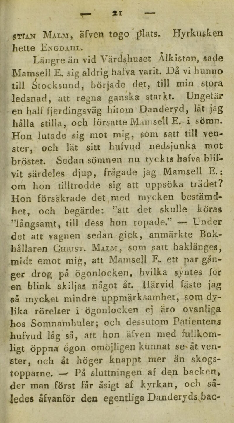 SI smN Malm, äfven togo'{Jlats. Hyrkusken hette Engdaiil. Ijäugre än vid Värdshuset Ålkistan, sade Mamsell E. sig aldrig hafva varit. Då vi hunno till Stocksund, började det, till min stora ledsnad, att regna ganska starkt. Ungeiiir en hall fjerdingsväg hitom Danderyd, låt jag hålla stilla, och försatte Mm sell E. i sömn. Hon lurade sig mot mig, som satt till ven- ster, och lät sitt hulvud nedsjunka mot bröstet. Sedan sömnen nu tyckts hafva blif- vit särdeles djup, frågade jag Mamsell E.: om hon tilltrodde sig att uppsöka trädet? Hon försäkrade det med mycken bestämd- het, och begärde: ”att det skulle köras ”långsamt, till dess hon ropade,” — Under det alt vagnen sedan gick, anmärkte Bok- hållaren Christ. Malm, som satt baklänges, midt emot mig, att Mamsell E. ett par gån- ger drog på ögonlocken, hvilka syntes för en blink skiljas något åt. Härvid fäste jag så mycket mindre uppmärksamhet, som dy- lika rörelser i ögonlocken ej äro ovanliga hos Somnambuler; och dessutom Patientens hufvud låg så, att hon äfven med fullkom- ligt öppna Ögon omöjligen kunnat se'åtven- ster, och åt höger knappt mer än skogs- topparne. —' På sluttningen af den backen, der man först får åsigt af kyrkan, och så- ledes åfyanför den egentliga Danderyds.bac-