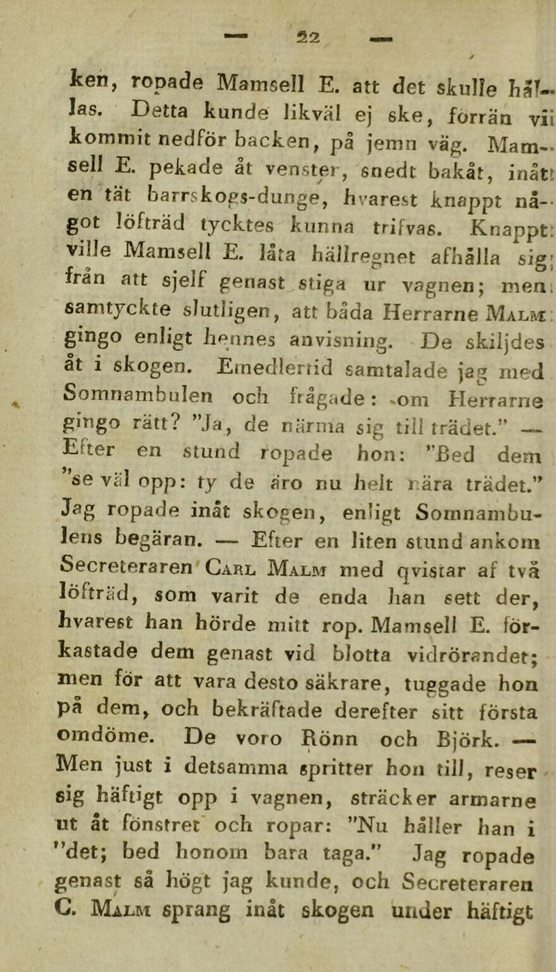 ken, ropade Mamsell E. att det skulle hal- las. Detta kunde likväl ej ske, förrän vii kommit nedför backen, på jemn väg. Mam- sell E. pekade åt ven,ster, snedt bakåt, inått en tät barrskogs-dunge, hvarest knappt nå-- got löfträd tycktes kunna trifvas. Knappt, ville Mamsell E. låra hällregnet afbålla sig- Iran att sjeir genast stiga iir vagnen; men, samtyckte slutligen, att båda Herrarne Malri: gingo enligt hennes anvisning. De skiljdes åt i skogen. Emedlertid samtalade jag med Somnambulen och frågade: -om Herrarrie gingo rätt? ”Ja, de närma sig till trädet.” — Efter en stund ropade hon: ”Bed dem se v£il opp: ty de äro nu helt rära trädet.” Jag ropade inåt skogen, enligt Sornnambu- lens begäran. — Efter en liten stund ankom Secreteraren Carl Malm med Qvisiar af två löftriid, som varit de enda han sett der, hvarest han hörde mitt rop. Mamsell E. för- kastade dem genast vid blotta vidrörandet; men för att vara desto säkrare, tuggade hon på dem, och bekräftade derefter sitt första omdöme. De voro Rönn och Björk. — Men just i detsamma spritter hon till, reser sig häftigt opp i vagnen, sträcker armarne ut åt fönstret och ropar: ”Nu håller han i ”det; bed Iionom bara taga.” Jag ropade genast så högt jag kunde, och Secreteraren C. Malm sprang inåt skogen under häftigt