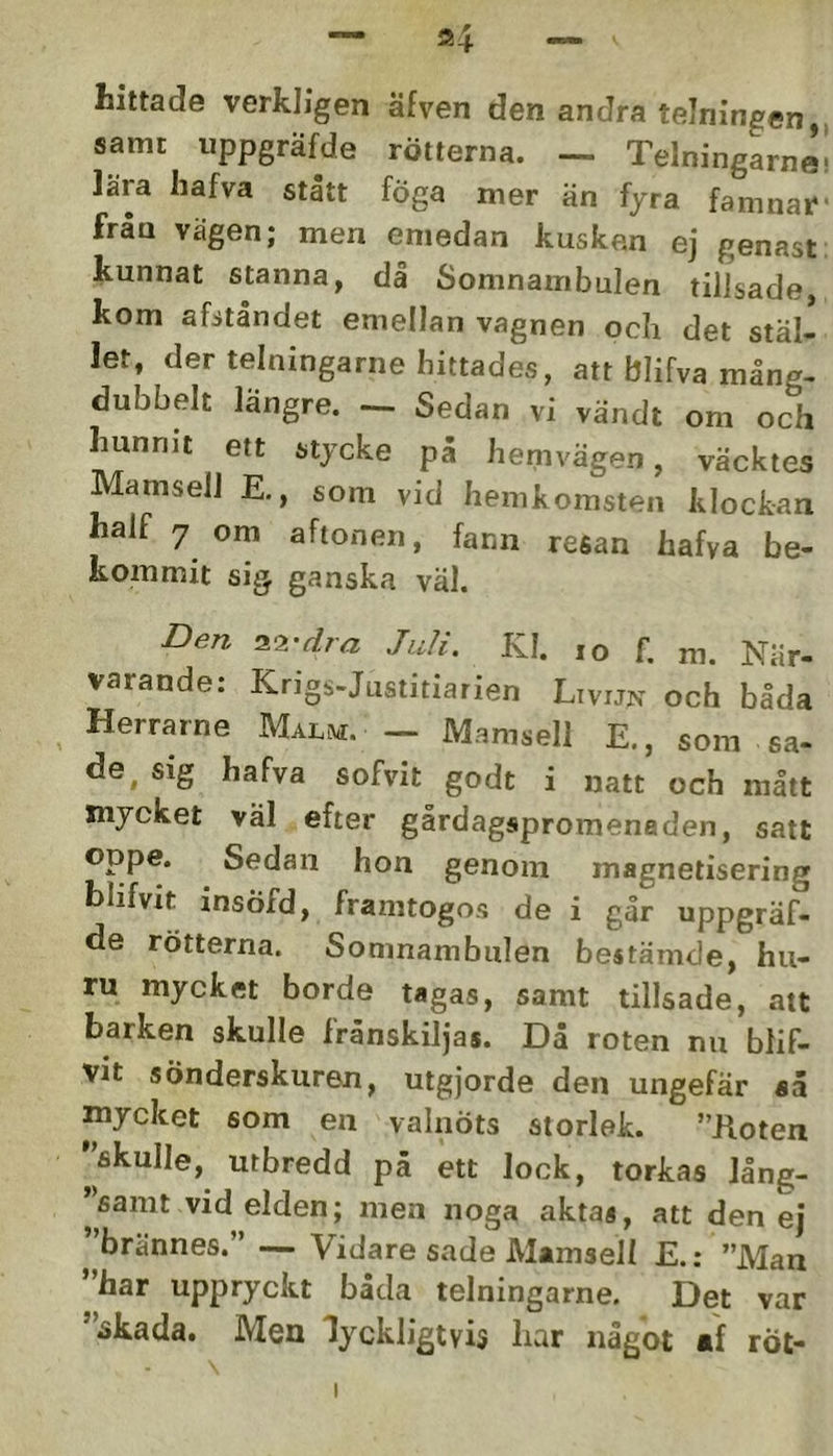 hittade verkligen äfven den andra telningen, samt iippgräfde rötterna. — Telningarna lära Iiafva statt foga mer än fyra famnar från vägen; men emedan kusken ej genast kunnat stanna, då Somnambulen tillsade kom afitåndet emellan vagnen och det stäl- let, der telningarne hittades, att blifva mång- dubbelt längre. - Sedan vi vändt om och hunnit ett stycke på hemvägen, väcktes Mamsell E., som vid hemkomsten klockan half 7 om aftonen, fann resan hafva be- kommit sig ganska väl. Den i<i-dra Juli. Kl. lo f. m. När- varande: Krigs-Justitiarien Livijn och båda Herrarne Malm. - Mamsell E., som sa- de. sig hafva sofvit godt i natt och mått mycket väl efter gårdagspromenaden, satt oppe. Sedan hon genom magnetisering blifvit insöfd, framtogos de i går uppgräf- de rötterna. Somnambulen bestämde, hu- ru mycket borde tagas, samt tillsade, att barken skulle frånskiljas. Då roten nu blif- vit sönderskuren, utgjorde den ungefär «å mycket som en valnöts storlek. ”Hoten '^fikulle, utbredd pä ett lock, torkas lång- 'sanit vid elden; men noga aktas, att den ej ”brännes.” — Vidare sade Mamsell E.: ”Man ”har uppryckt båda telningarne. Det var ”^kada. Men lyckligtvis har något *f röt-