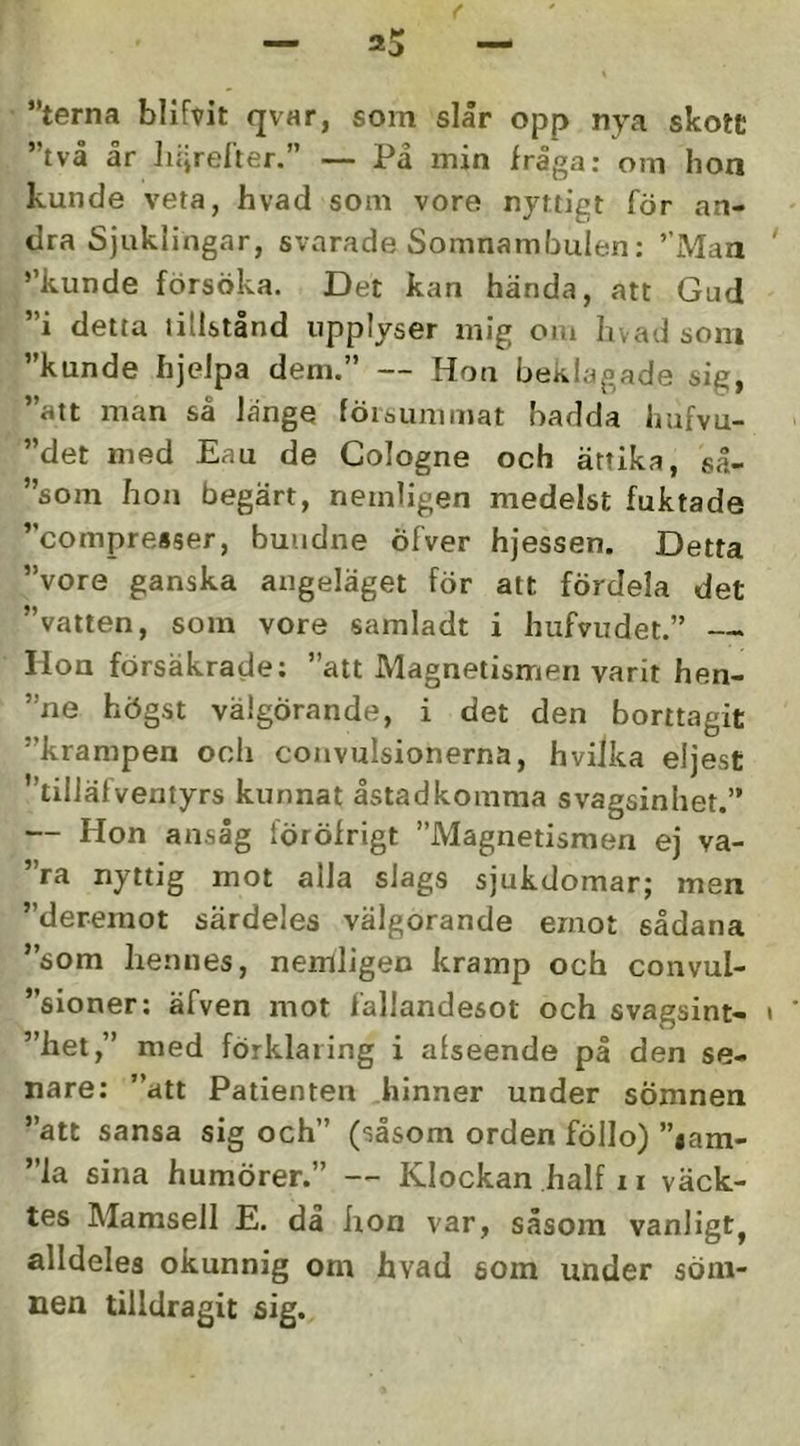 ”terna blifvit qvar, som slår opp nya skott ”två ar licjrelier.” — Pa min fråga; om hon kunde veta, hvad som vore nyttigt för an- dra Sjuklingar, svarade Somnamliulen: ”Man ’’kunde försöka. Det kan hända, att Gud ”i detta tillstånd upplyser mig om hvad soni ”kunde hjelpa dem.” — Hon beklagade sig, ”att man så länge föiöummat hadda liufvu- ”det med Eau de Cologne och ättika, så- ”som hon begärt, nemligen medelst fuktade ”compresser, bundne öfver hjessen. Detta ”vore ganska angeläget för att fördela det ”vatten, som vore samladt i hufvudet.” — Hon försäkrade: ”att Magnetismen varit hen- ”ne högst välgörande, i det den borttagit ”krampen och convulsionerna, hviJka eljest ”tiiiäfventyrs kunnat åstadkomma svagsinhet.” — Hon ansåg föröfrigt ”Magnetismen ej va- ”ra nyttig mot alla slags sjukdomar; men ”deremot särdeles välgörande emot sådana ”som hennes, nemligen kramp och convul- ”sioner: äfven mot fallandesot och svagsint- ”het,” med förklaring i alseende på den se- nare: ”att Patienten hinner under sömnen ”att sansa sig och” (såsom orden föllo) ”lam- ”la sina humörer.” — Klockan half r i väck- tes Mamsell E. da hon var, såsom vanligt, alldeles okunnig om hvad som under söm- nen tilldragit sig.