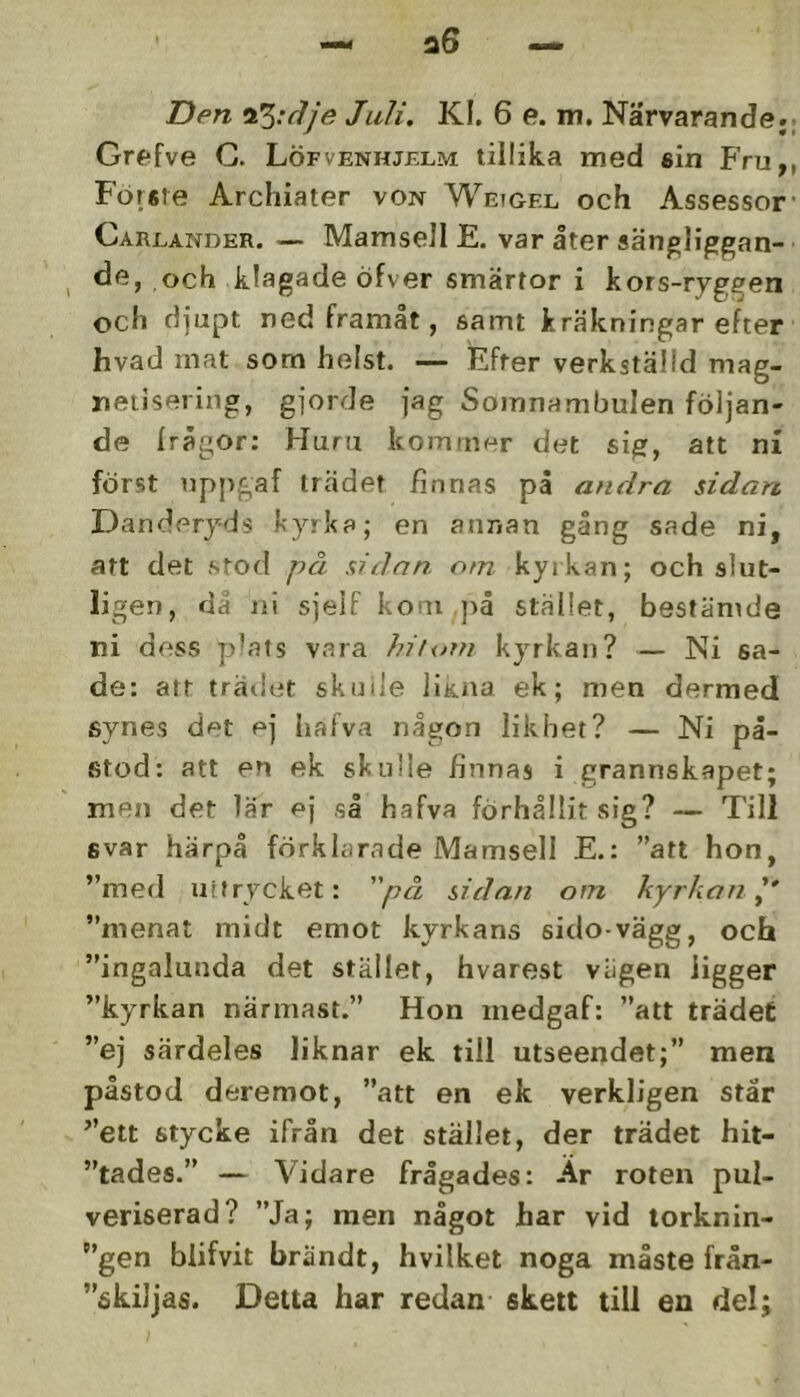 Den Juli, Kl. 6 e. m. Närvarande. Grefve G. Löfvenhjelm tillika med sin PVu, Forste Archiater von Weigfx och Assessor Carlander. — Mamsell E. var åter sängliggan- de, och klagade öfver smärtor i kors-ryggen och djupt ned framåt, samt kräkningar efter hvad mat som helst. — Efter verkställd mag- neiisering, gjorde jag Somnambulen följan- de Irägor; Huru kommer det sig, att ni först nppgaf trädet finnas på andra sidan Dandery-ds kyrka; en annan gång sade ni, att det stod på sidan om kyrkan; och slut- ligen, da ni sjeif kom }iå stället, bestämde ni dess pkats vara hiunn kyrkan? — Ni sa- de: att trädet skuiie liK.na ek; men dermed synes det ej hafva någon likhet? — Ni på- stod: att en ek skulle finnas i grannskapet; men det lär ej så hafva förhållit sig? — Till fivar härpå förklarade Mamsell E.: ”att hon, ”med uitrycket: på sidan om kyrkan^’ ”menat midt emot kyrkans sido-vägg, och ”ingalunda det stället, hvarest vägen ligger ”kyrkan närmast.” Hon medgaf: ”att trädet ”ej särdeles liknar ek till utseendet;” men påstod deremot, ”att en ek verkligen står ”ett stycke ifrån det stället, der trädet hit- ”tades.” — Vidare frågades: Är roten pul- veriserad? ”Ja; men något har vid lorknin- ”gen blifvit brändt, hvilket noga måste från- ”skiJjas. Detta har redan skett till en del;