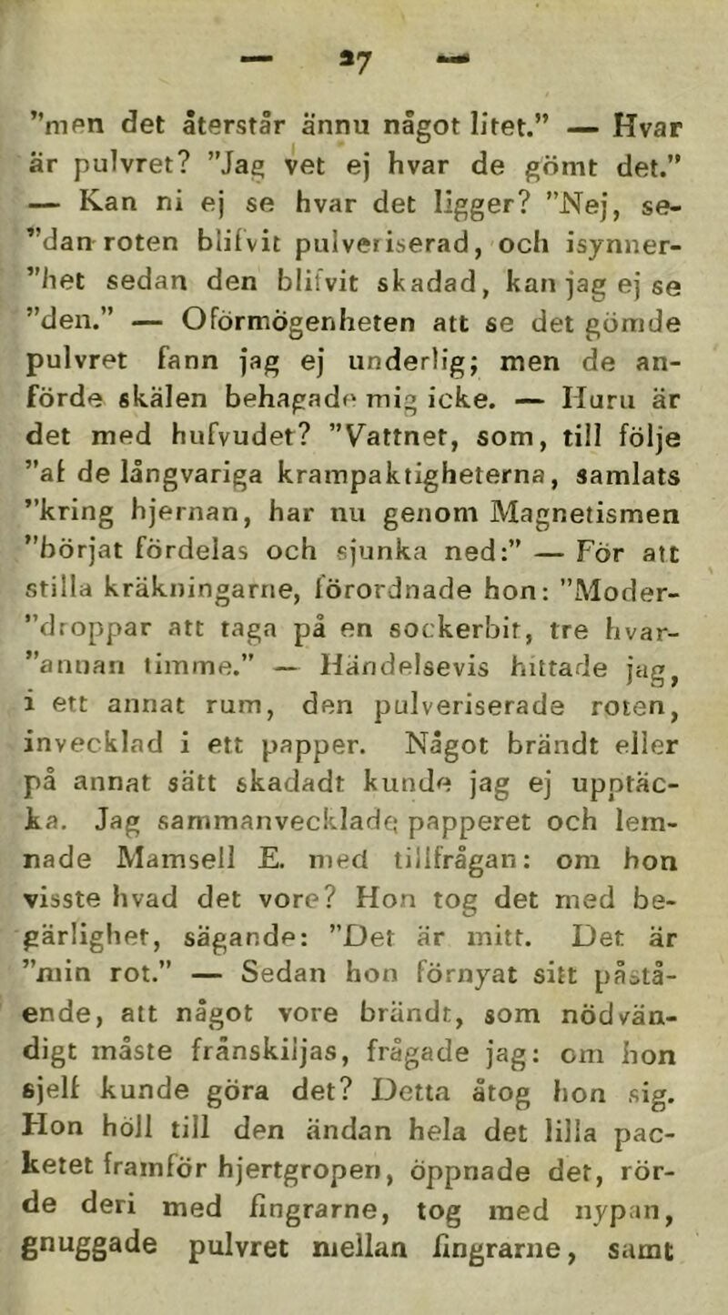 *7 ”mpn det återstår ännu något litet.” — Hvar är pulvret? ”Jag vet ej hvar de gömt det.” — Kan ni ej se hvar det ligger? ”Nej, se- ”dan roten blilvit pulveriserad, och isynner- ”het sedan den blifvit skadad, kan jag ej se ”den.” — OFörmögenheten att se det gömde pulvret fann jag ej underlig; men de an- förde skälen behagade mig icke. — Huru är det med hufvudet? ”Vattnet, som, till följe ”af de långvariga krampaktigheterna, samlats ”kring hjernan, har nu genom Magnetismen ”börjat fördelas och sjunka ned:” — För att stilla kräkningarne, förordnade hon: ”Moder- ”droppar att taga på en sockerbit, tre hvar- ”anuan timme.” — Händelsevis hittarle Jag, i ett annat rum, den pulveriserade roten, invecklad i ett papper. Något brändt eller på annat sätt skadadt kunde jag ej upptäc- ka. Jag sammanveckladei papperet och lem- nade Mamsell E. med tillfrågan: om hon visste hvad det vore? Hon tog det med be- gärlighet, sägande: ”Det är mitt. Det är ”min rot.” — Sedan hon förnyat sitt påstå- ende, att något vore brändt, som nödvän- digt måste frånskiljas, frågade jag: om hon fijelf kunde göra det? Detta åtog hon sig. Hon höll till den ändan hela det lilla pac- keiet framför hjertgropen, öppnade det, rör- de deri med fingrarne, tog med nypan, pulvret mellan llngrariie, samt