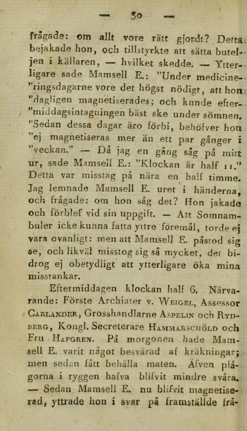 frägade: om allt vore ratt gfordt? Deftai bejakade hon, och tillstyrkte art sätta butel-- jen i källaren, — hvilket skedde. — Ytter-, ligare sade Mamsell E.: ”Under medicine-. ”ringsdagarne vore det högst nödigt, att honi ”dagligen magnetiserades; och kunde efter- / ”middagsintagningen bäst ske under sömnen. Seoan dessa dagar aro förbi, behöfver hon eJ magnetiseras mer än ett par gånger i veckan. ’ — Då jag en gång såg på mitt ur, sade Mamsell E.: ”Klockan är half n.” Detta var misstag på nära en half timme. Jag lemnade Mamsell E. uret i händerna, och frågade: ora hon såg det? Uon jakade och förblef vid sin uppgift. — Att Somnam- buler icke kunna fatta yttre föremål, torde ej vara ovanligt: men att Mamsell E. pisrod sig se, och likväl misstog sig så mycket, det bi- drog ej obetydligt att ytterligare öka mina misstankar. Eftermiddagen klockan Iialf 6. Närva- rande: Förste Archiarer v. Weigel, Assessor Garlander, Grosshandlarne Aspelin och Ryd- berg, Kongl. Secreterare Hammarsciiöld och Fru Hafgren. På morgonen hade Mam- sell E. varit något besvärad af k räkningar; men sedan fått behålla maten. Äfven plå- gorna i ryggen hafva blifvit mindre svåra. — Sedan Mamsell E. nu blifvit magnetise- rad, yttrade iion i svar på iVamslallde frå-