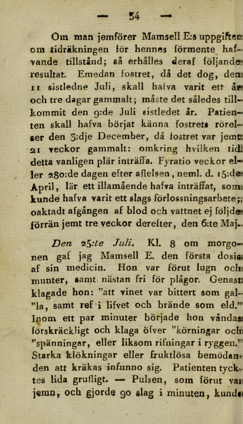 Om man jemförer Mamsell E:s uppgiftecr om tidräkningen för hennes förmente haf- vande tillstånd; eå erhålles deraf följande* resultat. Emedan fostret, dl det dog, dem II sistledne Juli, vskall halva varit ett åfr och tre dagar gammalt; miste det således till- kommit den grde Juli eistledet Ir. Patien- ten skall hafva börjat känna fostreti rörel- ser den 3-dje December, då fostret var jemtt sti veckor gammalt: omkring hvilken tidl detta vanligen plär inträffa. Fyratio veckor el-*- ler a8o:de dagen efter aflelsen, neml. d. i5‘.d« April, lär ett illamående hafva inträffat, somi kunde hafva varit ett slags förlossningsarbete;; oaktadt afgången af blod och vattnet ej följde* förrän jemt tre veckor derefter, den 6:te Maj*. Den Juli. Kl. 8 om morgo- nen gaf jag Mamsell E. den första dosis* af sin medicin. Hon var förut lugn ochi munter, samt nästan fri för plågor. Genasit klagade hon: ”att vinet var bittert som gal- ”la, samt ref i lifvet och brände som eld.”*' I(iom ett par minuter började hon våndaas förskräckligt och klaga Öfver ”körningar ocKi ”spänningar, eller liksom rifningar i ryggen.’ Starka klökningar eller fruktlösa bemödande den att kräkas infunno sig. Patienten tyckv tes lida grufligt. — Pulsen, som förut vaii jemn, och gjorde go slag i minuten, kundi<