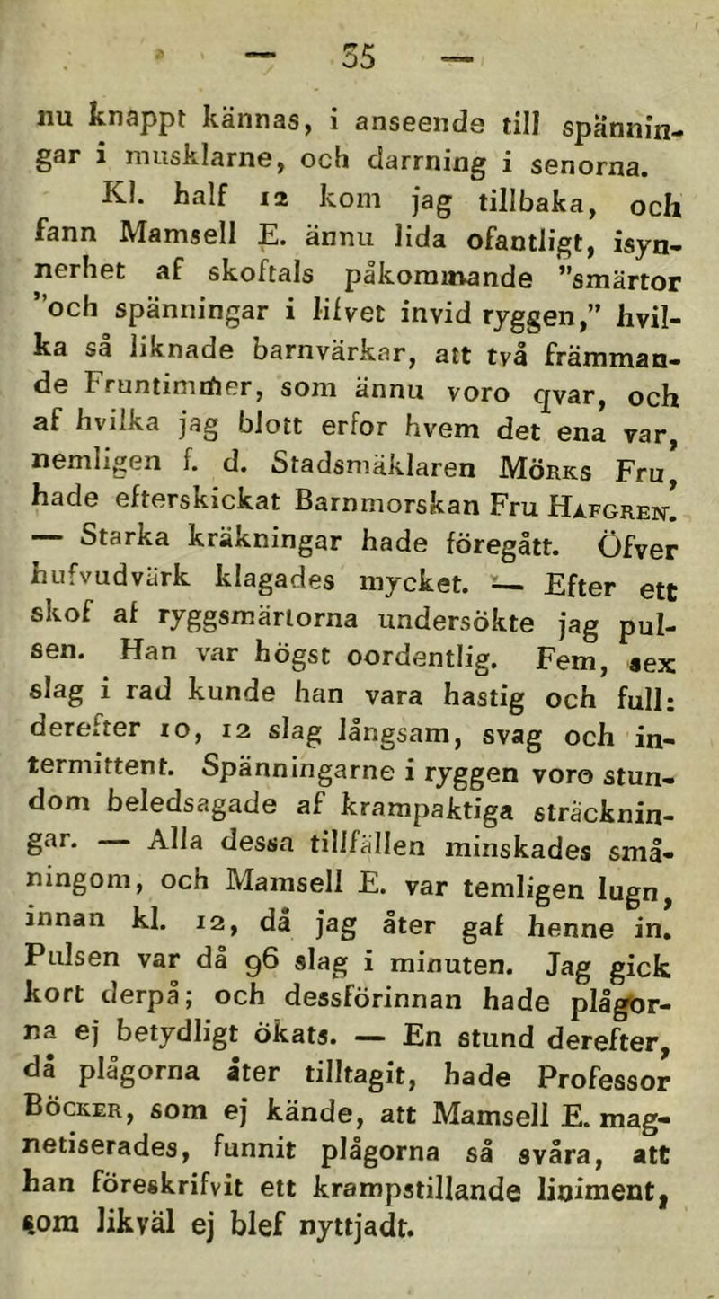 nu knappt kännas, i anseende till spännin- gar 1 mtisklarne, och darrning i senorna. Kl. half 12 kom jag tillbaka, och fann Mamsell E. ännu lida ofantligt, isyn- nerhet af skoftals pakomitvande **smärtor ”och spänningar i lilvet invid ryggen,” hvil- ka sa liknade barnvärkar, att två främman- de Fruntimdier, som ännu voro qvar, och af hvilka jag blott erfor hvem det ena var, nemligen f. d. Stadsniäklaren IMörks Fru hade efterskickat Barnmorskan Fru Hafgrek! •— Starka kräkningar hade föregått. Öfver hufvudvärk klagades mycket. :— Efter ett skof af ryggsmärtorna undersökte jag pul- sen. Han var högst oordentlig. Fem, aex slag i rad kunde han vara hastig och full: derefter lo, 12 slag långsam, svag och in- termittent. Spänningarne i ryggen voro stun- dom beledsagade af krampaktiga stracknin- dessa tillfdllen minskades små- ningom, och Mamsell E. var temligen lugn, innan kl. 12, då jag åter gaf henne in. Pulsen var då 96 alag i minuten. Jag gick kort derpå; och dessförinnan hade plågor- na ej betydligt ökats. — En stund derefter, då plågorna åter tilltagit, hade Professor Böcker, som ej kände, att Mamsell E. mag- netiserades, funnit plågorna så svåra, att han föreskrifvit ett krampstillande lioimentj %ora likväl ej blef nyttjadt.