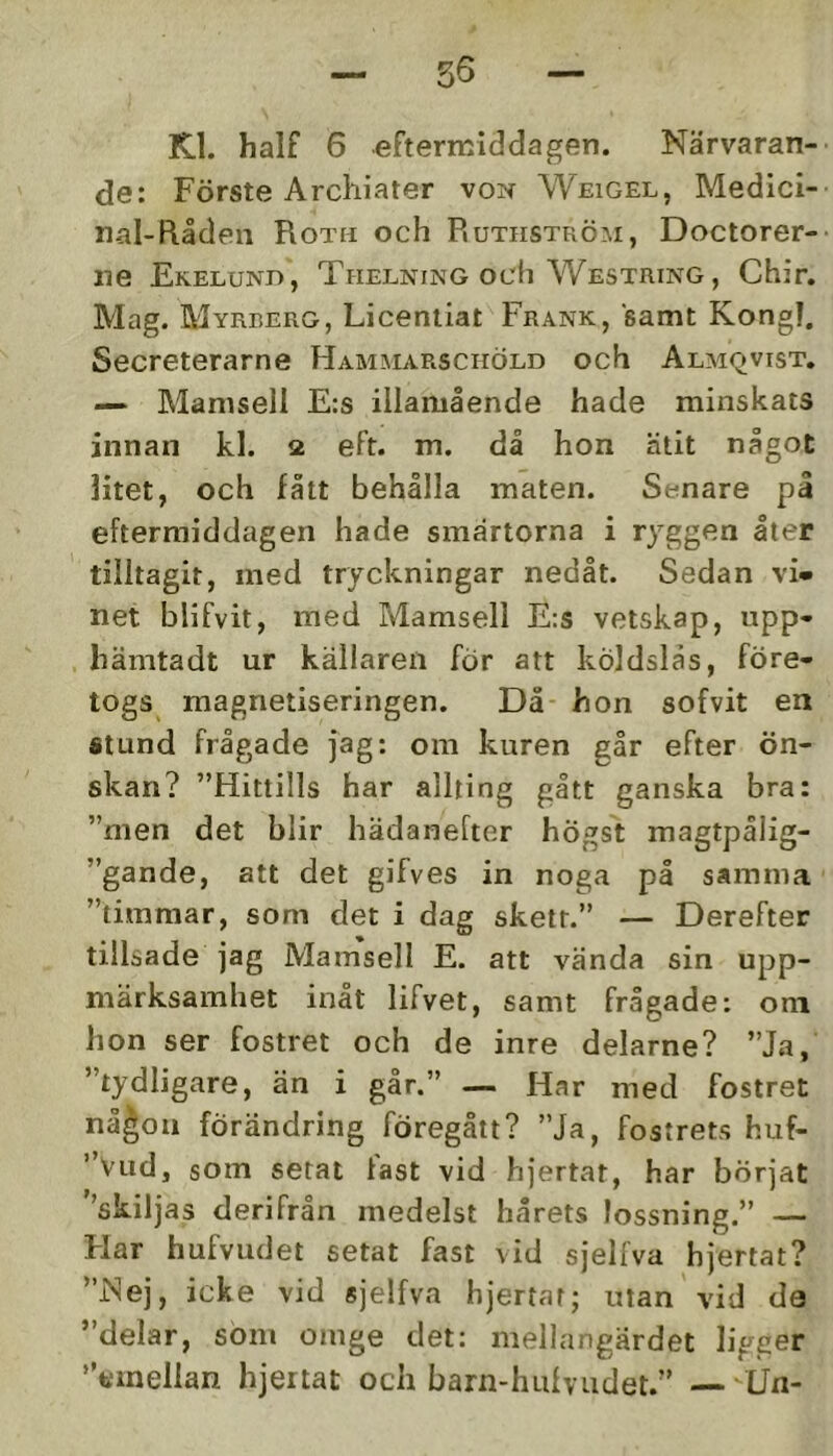 Kl. half 6 eftermiddagen. Närvaran- de: Förste Arcliiater von Weigel, Medici- naI-R.åden Roth och Ruthström, Doctorer- iie Ekelund, Thelning och Westring, Chir. Mag. Myrberg, Licentiat Frank, samt Kongl. Secreterarne Hammarschöld och Almqvist. — Mamsell E:s illamående hade minskats innan kl. 2 eft. m. då hon ätit något litet, och fått behålla maten. Senare pl eftermiddagen hade smärtorna i ryggen åter tilltagit, med tryckningar nedåt. Sedan vi- net blifvit, med Mamsell Ers vetskap, npp- hämtadt ur källaren för att köldslås, före- togs magnetiseringen. Då hon sofvit en stund frågade jag: om kuren går efter ön- skan? ”Hittills har allting gått ganska bra: ”men det blir hädanefter högst magtpålig- ”gande, att det gifves in noga på samma ”timmar, som det i dag skett.” — Derefter tillsade jag Mamsell E. att vända sin upp- märksamhet inåt lifvet, samt frågade: oni hon ser fostret och de inre delarne? ”Ja, ”tydligare, än i går.” — Har med fostret nå^on förändring föregått? ”Ja, fostrets huf- ”Vud, som setat last vid hjertat, har börjat ''skiljas derifrån medelst hårets lossning.” — Flar hufvudet setat fast vid sjelfva hjertat? ”Nej, icke vid sjelfva hjertat; utan vid da ”delar, som omge det: mellangärdet ligger finellan hjertat och barn-hulvudet.” — Un-