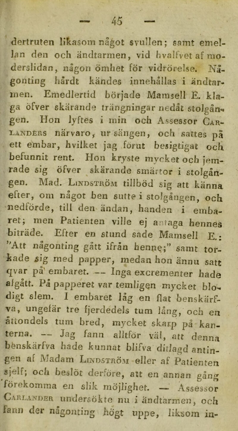 dertruten likasom nå^ot svullen; samt emel- lan den och ändtarmen, vid hvalfvet af rao- derslidan, nägon ömhet för vidrörelse. Nå- gonting härdt kändes innehällas i ändtar- men. Emedlertid började Mamsell E. kla- ga öfver skärande trängningar nedåt stolgån*! gen. Hon lyftes i min och Assessor Car- LANDERs närvaro, ursängen, och sattes på ett embar, hvilket jag forut besigtigat och befunnit rent. Hon kryste mycket och jem- rade sig öfver skärande smärtor i stolgån- gen. Mad. Lindström tillböd sig att känna efter, om något ben sutte i stolgången, och nedförde, till den ändan, handen i emba- ret; men Patienten ville ej antaga hennes biträde. Efter en stund sade Mamsell E,: ”Att någonting gått ifrån henne;” samt tor- kade sig med papper, medan hon ännu satt qvar på' embaret. — Inga excrementer hade algått. På papperet var temligen mycket blo- digt slem. I embaret låg en flat benskärf- va, ungefär tre fjerdedels tum lång, och en åttondels tum bred, mycket skarp på kan- terna. — Jag fann alltför väl, att denna bänskärfva hade kunnat blifva ditlagd antin- gen af Madam Lindström eller af Patienten sjelf; och beslöt derföre, att en annan gång förekomma en slik möjlighet. — Assessor Careander undersökte nu i andtärmen, och fann der någonting högt uppe, liksom in-