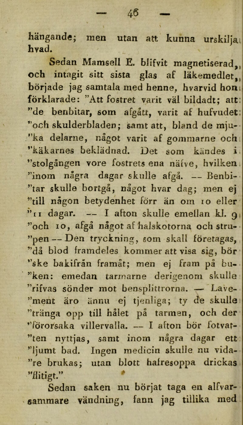 hängande; men utan att kunna urskiliai hvad. Sedan Mamsell E. blifvit magnetiserad,, och intagit sitt sista glas af läkemedlet,, började jag samtala med henne, hvarvid honi förklarade: ”Att fostret varit väl bildadt; att: ”de benbitar, som afgått, varit af hufvudet: ”och skulderbladen; samt att, bland de mju- ”ka delarne, något varit af gommarne och ”käkarnes beklädnad. Det som kändes i. ”stolgången vore fostrets ena näive, hvilken. ”inom några dagar skulle afgå. — Benbi- ”tar skulla bortgå, något hvar dag; men ej ”till någon betydenhet förr än om lo eller ”ti dagar. — I afton skulle emellan kl. 91 ”och 10, afgå något af halskotorna och stru- ”pen — Den tryckning, som skall företagas, ”då blod framdeles kommer att visa sig, bör ”ske bakifrån framåt; men ej fram på bu- ”ken: emedan tarinarne derigenom skulle ”rifvas sönder mot bensplittrorna. — Lave- ”ment äro ännu ej tjenliga; ty de skulle ”tränga opp till hålet på tarmen, och der ”förorsaka villervalla. — I afton bÖr fotvat- ”ten nyttjas, samt inom några dagar ett ”ljumt bad. Ingen medicin skulle nu vida- ”re brukas; utan blott halresoppa drickas ”flitigt.” ^ Sedan saken nu börjat taga en alfvar- eamraare vändning, fann jag tillika med