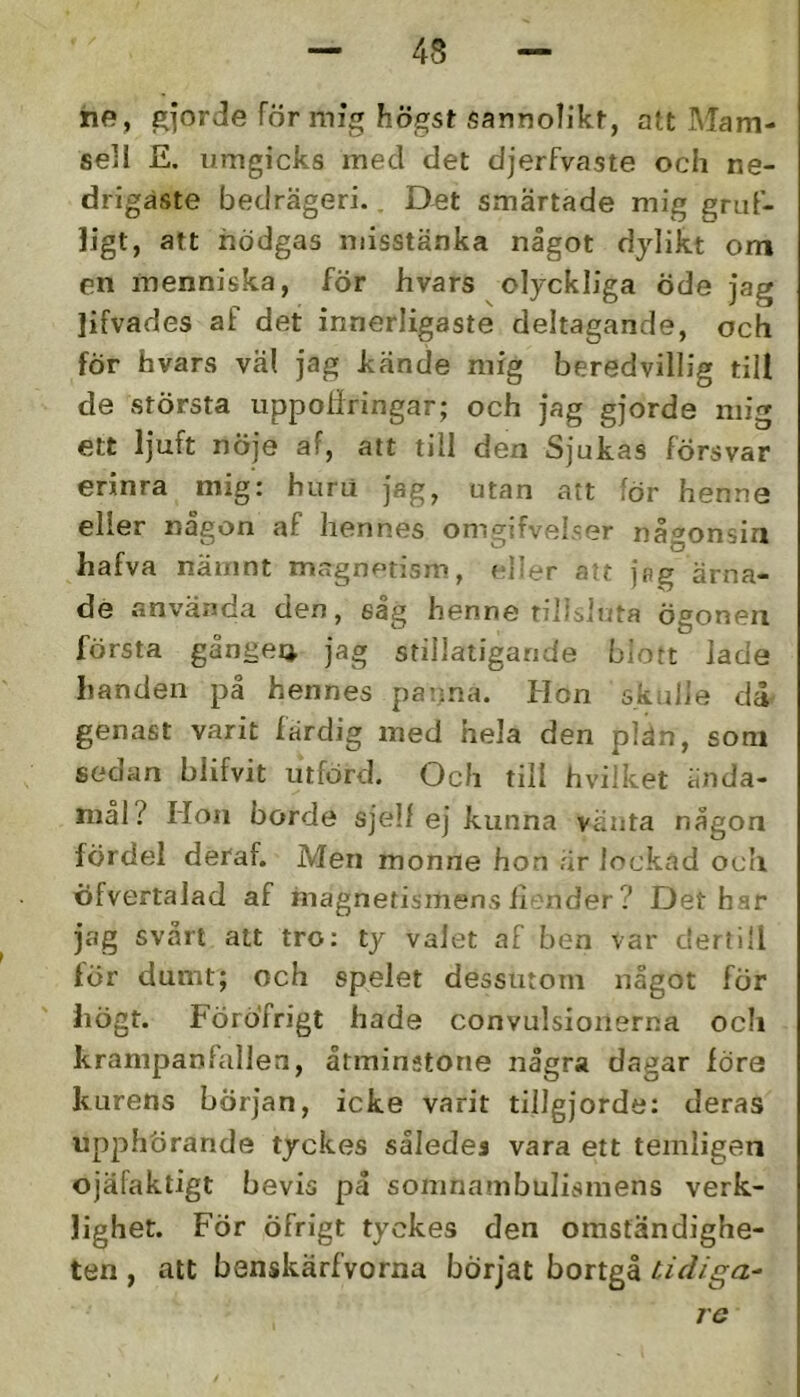 he, gjorde för mig högst sanno^ik^, att Mam- sell £. umgicks med det djerfvaste och ne- drigaste bedrägeri. _ Det smärtade mig gruF- ]igt, att nödgas misstänka något dylikt om en menniska, för hvars olyckliga öde jag lifvades af det innerligaste deltagande, och för hvars väl jag kände mig beredvillig till de största uppoliringar; och jag gjorde mig ett Ijuft nöje af, att till den Sjukas försvar erinra mig: huru jag, utan att för henne eller någon af hennes omgifveLser någonsin hafva nämnt magnptism, eher alt jag ärna- de använda den, sag henne tillsluta ögonen första gånge4 jag stillatigande blott lade handen på hennes pai^na. Hon skulie då^ genast varit färdig med hela den plän, som sedan blifvit utförd. Och till hvilket ända- mål? Hon borde sjelf ej kunna vänta någon fördel deraf. Men monne hon är lockad och öfvertalad af magnetismens ilender ? Det har jag svårt att tro: ty valet af ben var derfill för dumt; och spelet dessutom något för högt. FörÖfrigt hade convulsioiierna och krampanfallen, åtminstone några dagar föra kurens början, icke varit tillgjorde: deras upphörande tyckes således vara ett temligen ojäfaktigt bevis på soninambulismens verk- lighet. För öfrigt tyckes den omständighe- ten , att benskärfvorna börjat bortgå tidiga- ro