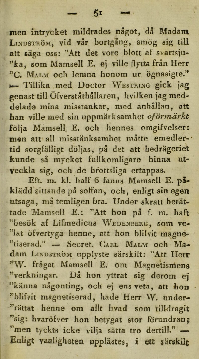 men intrycket mildrades något, då Madam Lindström, vid vår bortgång, smög sig till att säga oss: ”Att det vore blott af svartsju- ”ka, som Mamsell E. ej ville flytta från Herr ”C. Mal.m och lemna honom ur ögnasigte.’* Tillika med Doctor Westring gick jag genast till Öfverståthållaren, hvilken jag med- delade mina misstankar, med anhållan, att han ville med sin uppmärksamhet oförmärkt följa Mamsell; E. och hennes omgifvelser: men att'all misstänksamhet måtte emedler-* tid sorgfälligt döljas, på det att bedrägeriet kunde så mycket fullkomligare hinna ut- veckla sig, och de brottsliga ertappas. Eft. m. kl. half 6 fanns Mamsell E. på- klädd sittande på solFan, och, enligt sin egen utsaga, må temligen bra. Under skratt berät- tade Mamsell E.: ”Att hon på f. m. haft ”besök af Lifmedicus Wedenrerg, som ve- ”iat öfvertyga henne, att hon blifvit magne- ”tiserad.” — Secret. Carl Malm och Ma- dam Lindström upplyste särskilt: ”Att Herr ”W. frågat Mamsell E. om Magnetismens ”verkningar. Då hon yttrat sig derom ej ”känna någonting, och ej ens reta, alt hon • ”blifvit magnetiserad, hade Herr W. under- ”rättat henne om allt hvad som tilldragit ”sig: hvaröfver hon betygat stor förundran; ”men tyckts icke vilja sätta tro dertill.” — Enligt vanligheten upplästes, i ett särskilt