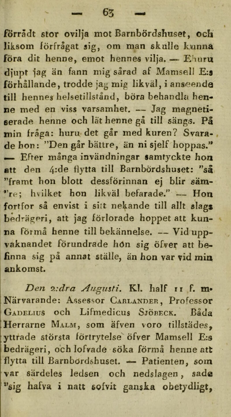 förrådt stor ovilja mot Barnbördshuset, och liksom lörfrågat aig, om man skulle kiunna föra dit henne, emot hennes vilja. — E'uiru djupt jag än fann mig sårad af Mamsell E:j förhållande, trodde jag mig likväl, i anseende till hennes helsetillsiånd, bÖra behandhi hen- ne med en viss varsamhet. — Jag magneti- serade henne och lat henne gå till sängs. På min fråga: huru det går med kuren? Svara-, de hon: ”Den går bättre, än ni sjelf hoppas.’* — Efter många invändningar samtyckte hon Btt den 4:de flytta till Barnbördshuset: ”så ”framt hon blott dessförinnan ej blir säm- hvilket hon likväl befarade.” — Hon fortfor så envist i siit nekande till allt slags bedrägeri, att jag förlorade hoppet att kun- na Förmå benne till bekännelse. — Vid upp- vaknandet förundrade hön sig Öfver att be- finna sig på annat ställe, än hon var vid min ankomst. Den z:dra Augusti. Kl. half ii F. m» Närvarande: Assessor Carlander, Professor Gadeeius och Lifmedicus SjÖreck. Båda Herrarne Malm, som äfven voro tillstädes, yttrade största förtrytelse öfver Mamsell E:9 bedrägeri, och lofvade söka förmå henne att flytta till Barnbördshuset. — Patienten, som var särdeles ledsen och nedslagen, sade *’6ig hafva i natt sofvit ganska obetydligt,