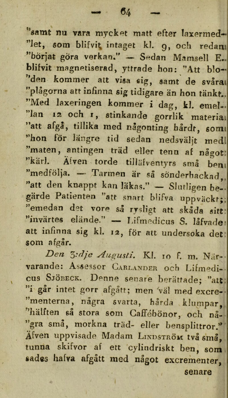 04 ’*«amt nu vara mycket matt efter laxermed— ”Jet, som blifvit; intaget kl. 9, och redam ”börjat göra verkan.” — Sedan Mamsell E.. bJifvit magnetiserad, yttrade hon: ”Att blo- den kommer att visa «ig, samt de svårai ”plågorna att infinna sig tidigare än hon tänkt.. ”Med laxeringen kommer i dag, kl. emel- lan 12 och I, stinkande gorrlik materiai att flfga, tillika med någonting bårdt, somi ”hon för längre tid sedan nedsväljt medl ”maten, antingen träd eller tenn af någotr ’ kärl. Ätven torde tillälventyrs små beni ”medfölja. ~ Tarmen är så sönderhackad,, ”att den knappt kan läkas.” — Slutligen be- gärde Patienten ”att snart bhTva uppväckt;; ”emedan det vore så rysligt att skåda sitf ”invärtes elände.” — I.ifmedicus S. låfvadet att infinna sig kl. 12, för att undersöka def som afgir. Den Augusti. Kl. 10 F. m. När- varande: Assessor Carlander och Lifmedi- cus Sjöbeck. Denne senare berättade; ”att; ”i går intet gorr afgått; men vä! med excre- ”menterna, några svarta, hårda klumpar, ”hälften så stora som GafTébönor, och nå- ”gra små, mörkna träd- eller bensplittror.” Äfven uppvisade Madam Lindström två små, tunna skifvor af ett cylindriskt ben, som sad«s hafva afgått med något excrementer, senare