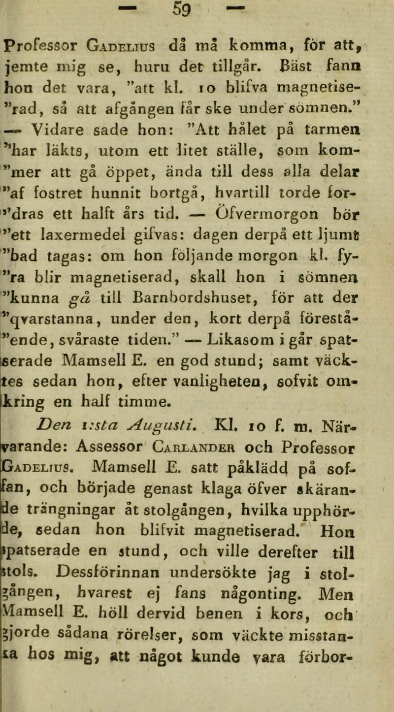 Professor Gadelius då må komma, för att, jemte mig se, huru det tillgår. Bäst fann hon det vara, ”att kl. lo blifva magnetise- ”rad, så att afgången får ske under sömnen.” — Vidare sade hon: ”Att hålet på tarmen ^'iiar läkts, utom ett litet ställe, som kom- ”mer att gå öppet, ända till dess alla delar '”af fostret hunnit bortgå, hvartill torde for- '*’dras ett halft års tid. — Ofvermorgon bÖr ”ett laxermedel gifvas: dagen derpå ett ljumt ”bad tagas; om hon följande morgon kl. fy- ”ra blir magnetiserad, skall hon i sömnen ”kunna gå till Barnbordshuset, för att der ”qvarstanna, under den, kort derpå förestå- ”ende, svåraste tiden.” — Likasom i går spat- fierade Mamsell E. en god stund; samt väck- tes sedan hon, efter vanligheten, sofvit om- kring en haJf timme. Den i:sta Augusti, Kl. lo f. m. När- varande: Assessor Carlandeh och Professor Gadelius. Mamsell E. satt påklädd på sof- fan, och började genast klaga öfver skäran- de trängningar åt stolgången, hvilka upphör- de, sedan hon blifvit magnetiserad. Hon ipatserade en stund, och ville derefter till stols. Dessförinnan undersökte jag i stol- »ången, hvarest ej fans någonting. Men Vlamsell E. höll dervid benen i kors, och »jorde sådana rörelser, som väckte misstan- ia hos mig, att något kunde vara förbor-