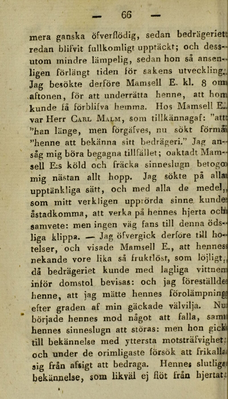 mera ganska öfverflödlg, sedan bedrägeriett redan blitvit fullkomligt upptäckt; och dess-- utom mindre lämpelig, sedan hon sa ansen-- ligen förlängt tiden för sakens utveckling;. Jag besökte derföre Mamsell E, kl. 8 orai vaftonen, för att underrätta henne, att hom kunde få förblifva hemma. Hos Mamsell E.. var Herr Carl Malm, som tillkännagaf: ”attt ”han länge, men förgäfves, nu sökt förma ”henne att bekänna sitt bedrägeri.” Jag an- såg mig böra begagna tillfället; oaktadt Mam- sell E:s köld och fräcka sinneslugn betogm mig nästan allt hopp. Jag sökte på allaa upptänkliga sätt, och med alla de medel,, som mitt verkligen upprörda sinne kundee åstadkomma, alt verka på hennes hjerta ocbi samvete: men ingen väg fans till denna öds- liga klippa. Jag öfvergick derfore till ho- telser, och visade Mamsell E., att hennes; nekande vore lika så fruktlöst, som löjligt,, då bedrägeriet kunde med lagliga vittnen inför domstol bevisas: och jag föreställde- henne, att jag mätte hennes förolämpnings efter graden af min gäckade välvilja. Nu började hennes mod något att falla, samt bennes sinneslugn att störas: men hon gick till bekännelse med yttersta motsträfvighet: och under de orimligaste försök att frikalk. sig från afsigt att bedraga. Hennes slutligsj bekännelse, som likväl ej flöt från hjertat: