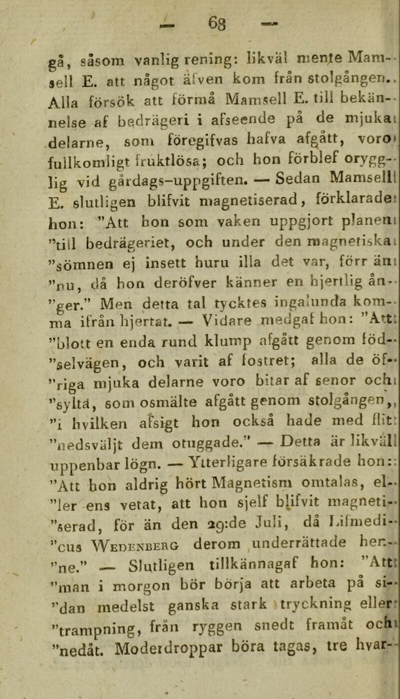 gå, såsom vanlig rening: likväl niente Mam- sell E. att något älven kom från stolgången.. Alla försök att förraå Mamsell E. till bekän- nelse af bedrägeri i afseende på de mjukai delarne, som föregifvas hafva afgått, voro» fullkomligt fruktlösa; och hon förblef orygg- lig vid gåidags-uppgiften. — Sedan Mamsell! E. slutligen blifvit magnetiserad, förklarade; hon: ”Att hon som vaken uppgjort planeni ”till bedrägeriet, och under den magnetiska» ”sömnen ej insett huru illa det var, förr än» ”nu, då hon deröfver känner en hjertlig ån- ”ger.” Men detta tal tycktes ingalunda kom- ma ifrån hjertat.— Vidare medgathon: ”Att: ”blott en enda rund klump afgåit genom föd- ”selvägen, och varit af fostret; alla de Öf- ”riga mjuka delarne voro bitar af senor och» ”syltä, som osmälte afgått genom stolgången,, ”i hvilken afsigt hon också hade med flit: ”iiedsväljt dem otxiggade.” — Detta är likvull uppenbar lögn. — Ytterligare försäkrade hon:: ”Att hon aldrig hört Magnetism omtalas, el- ”ler ens vetat, att hon sjelf b[ifvit magneti- ”fierad, för än den 29:de Juli, dl Edmedi- ”cus Wedenberg derom underrättade hen- ”ne.” Slutligen tillkännagaf hon; ”Attt ”man i morgon bör börja alt arbeta pa si-- ”dan medelst ganska stark tryckning eller- ”trampning, från ryggen snedt framåt och» ”nedåt. Moderdroppar böra tagas, tre hvar-