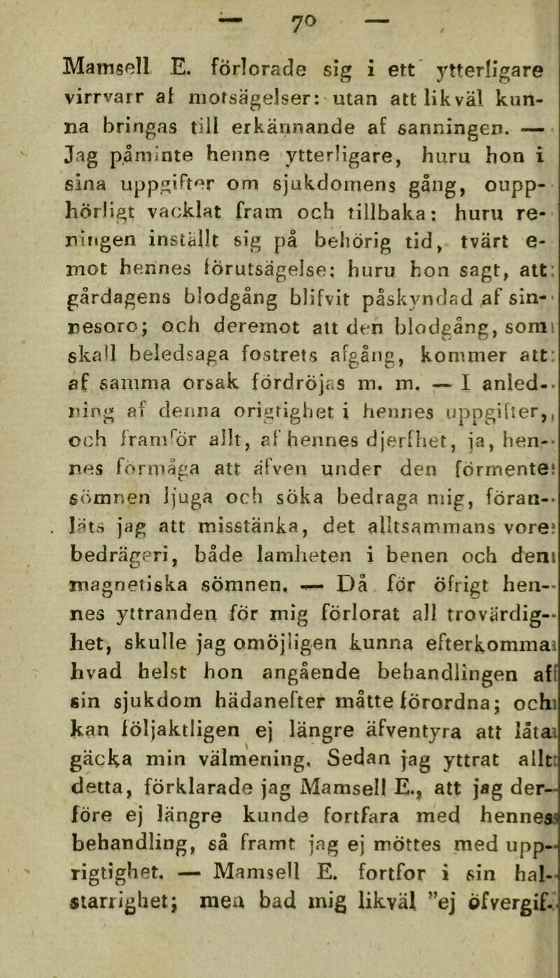 Mamsell E. förlorade sig i ett ytterligare virrvarr at motsägelser: utan att likväl kun- na bringas till erkännande af sanningen. Jag påminte henne ytterligare, huru hon i sina uppgifter om sjukdomens gång, oupp- hörligt vacklat fram och tillbaka: huru re- ningen inställt sig på behörig tid, tvärt e- mot hennes förutsägelse: huru hon sagt, att: gårdagens blodgång blifvit påskyndad af sin-' nesoro; och deremot alt den blodgång, somi skall beledsaga fostrets aFgång, kommer att: af samma orsak fördröjas m. m. — I anled-. jung af denna ori^righet i hennes uppgifter,, och frani^Ör allt, af hennes djerfhet, ja, hen-- nes forniåga att äfven under den förmente; 6<imnen ljuga och sÖka bedraga mig, föran-- läts jag att misstänka, det alltsammans vore; bedrägeri, både lamheten i benen och deni magnetiska sömnen. — Då för öfrigt hen- nes yttranden för mig förlorat all trovärdig- het, skulle jag omöjligen kunna efterkommai hvad helst hon angående behandlingen aff sin sjukdom hädanefter måtte förordna; ochi kan följaktligen ej längre äfventyra att låtaa gäcka min välmening, Sedan jag yttrat allt: detta, förklarade jag Mamsell E-, att jag der— före ej längre kunde fortfara med hennes^ behandling, så framt jag ej möttes med upp- rigtighet. — Mamsell E. fortfor i sin hal- starrighet; meu bad mig likväl ”ej öfvergif-