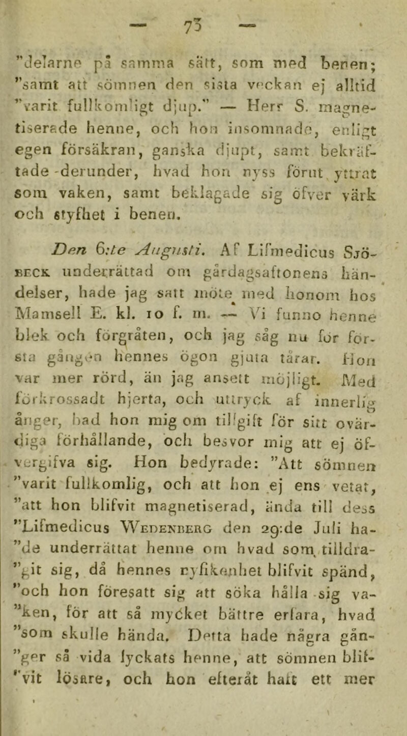 ”JeTarne på samma satt, som mod beren; ”samt att sömnen den sista veckan ej alltid ”varit fullkomligt djup.” — Herr S. inagne- tisersde henne, och hon insomnade, enligt egen försäkran, ganska djupt, samt bekräf- tade-derunder, hvad hon nyss förut yttrat som vaken, samt beklagade sig öfver värk och styfhet i benen. Den 6:te Augusti. Af Lirmedicus Sjö- EECK underrättad om gårdagsaftonens hän- delser, hade jag satt möte med honom hos Mamsell E. kl. lo f. m. — Vi funno henne blek och förgråten, och jag såg nu för för- sta gåugv-n hennes ögon gjuta tårar. IJoii var mer rÖrd, än jag ansett möjligt. Med förkrossadt hjerta, och uttryck af innerlig ånger, had hon mig om tillgift för sitt ovär- diga förhållande, och besvor mig att ej Öf- vergifva sig. Hon bedyrade: ”Att sömnen ”varit fullkomlig, och att hon ej ens vetat, ”att hon blifvir magnetiserad, ända till dess ”Lifmedicus Wedekberg den 29;de Juli ha- ”de underrättat henne om hvad som, tiildra- ”git sig, då hennes ry/lkenhei blifvit spänd, ”och hon föresatt sig att söka hålla sig va- rken, för att så myökei bättre erfara, hvad som skulle hända. Detta hade några gån- ”g<=r så vida lyckats henne, att sömnen blil- ”vit lösare, och hon eliexåt hatt ett mer