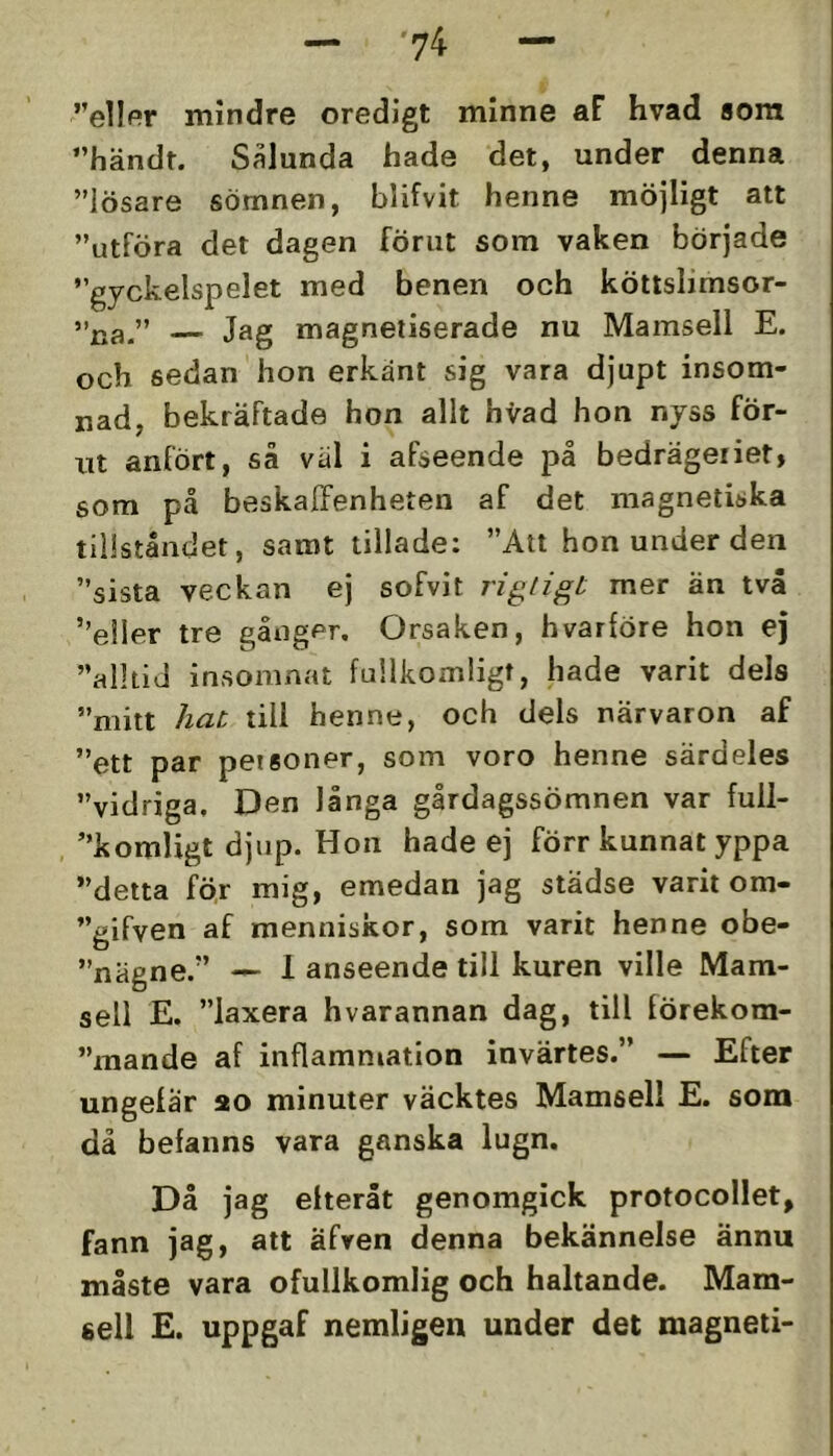 ”ellpr mindre oredigt minne aF hvad 8om ”händt. Salunda hade det, under denna ”lösare sömnen, blifvit henne möjligt att ”utföra det dagen förut som vaken började ”gyckelspelet med benen och köttslimsor- ”na.” — Jag magnetiserade nu Mamsell E. och sedan hon erkänt sig vara djupt insom- nad, bekräftade hon allt hvad hon nyss för- ut anfört, så väl i afseende på bedrägeriet, som på beskaffenheten af det magnetiska tillståndet, samt tilläde: ”Att hon under den ”sista veckan ej sofvit rigtigt mer än två ’’e!ler tre gånger. Orsaken, hvarföre hon ej ”alltid insomnat fullkomligt, hade varit dels ”mitt hat till henne, och dels närvaron af ”ett par petsoner, som voro henne särdeles vidriga. Den långa gårdagssömnen var full- ”komligt djup. Hon hade ej förr kunnat yppa detta för mig, emedan jag städse varit om- ”gifven af menniskor, som varit henne obe- nägne.” — 1 anseende till kuren ville Mam- sell E. ”laxera hvarannan dag, till förekom- mande af inflammation invärtes.” — Efter ungelär ao minuter väcktes Mamsell E. som då befanns vara ganska lugn. Då jag eiteråt genomgick protocollet, fann jag, att äfren denna bekännelse ännu måste vara ofullkomlig och haltande. Mam- sell E. uppgaf nemligen under det magneti-