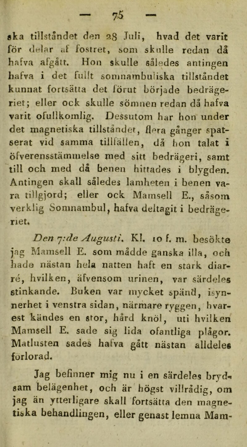 aka tillståndet den 28 Juli, hvad det varit för delar at fostret, honi skulle redan då hafva aFgålt. Hon skulle således antingen hafva i det fullt sonjnambuiiska tillståndet kunnat fortsätta det förut började bedräge- riet; eller ock skulle sömnen redan då hafva varit ofullkomlig. Dessutom har hon under det magnetiska tillståndet, flera gånger spat- serat vid samma tilllällen, då hon talat i öfverensstämmelse med sitt bedrägeri, samt till och med då benen hittades i blygden. Antingen skall således lamheten i benen va- ra tillgjord; eller ock Mamsell E., såsom verklig Somnambul, hafva deltagit i bedräge- riet. Den ']:cle Augusti, Kl. lo f. m. besökte jag Mamsell E. som mådde ganska illa, och hade nästan hela natten haft en stark diar- ré, hvilken, äfvensom urinen, var särdeles stinkande. Buken var mycket spänfl, isyn- nerhet i venstra sidan, närmare ryggen, hvar- est kändes en stor, hård knöl, uti hvilken Mamsell E. sade sig lida ofantliga plågor. Matlusten sades hafva gått nästan alldeles forlorad. Jag befinner mig nu i en särdeles bryd-i sam belägenhet, och är högst villrådig, om jag än ytieiligare skall fortsätta den magne- tiska behandlingen, eller genast lemna Mam-