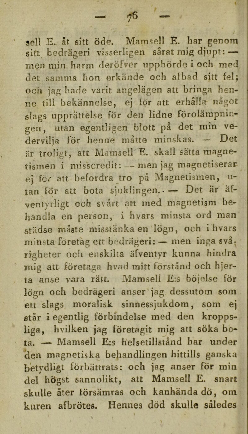 se!! E. ät sitt öde. Mamsell E. har genom sitt bedrägeri visserligen sårat mig djupt:— men min harm deröfver iipphörde i och med det samma hon erkände och afbad sitt fel; ocii jag hade varit angelägen att bringa hen- ne till bekännelse, ej lör att erhålla^ något slags upprättelse fÖr den lidne förolämpnin- gen , utan egentligen blott på det min ve- dervilja för henne måtte minskas. — Det är troligt, att Mamsell E. skall sätta magne- tismen i misscredit: — men jag magnetiserar ej for att befordra tro på Magnetismen, ii- tan för att bota sjuklingen..— Det ar äf- ventyrligt och s\ årt att med magnetism be- handla en person, i hvars minsta ord .man städse måste misstänka en lögn, och i hvars m nsta företag ett bedrägeri: — men inga svå- righeter ocb enskilta äfventyr kunna hindra mig att företaga hvad raitt förstånd och hjer- ta anse vara rätt. Mamsell E:s böjelse för lögn ocb bedrägeri anser jag dessutom som ett slags moralisk sinnessjukdom, som ej står i egentlig förbindelse med den kropps- liga, hvilken jag företagit mig att söka bo- ta. — Mamsell E:s helsetillstånd bar under ilen magnetiska behandlingen hittills ganska betydligt förbättrats: och jag anser för min del högst sannolikt, att Mamsell E. snart skulle åter försämras och kanhända dÖ, ora kuren afbrötes. Hennes död skulle således