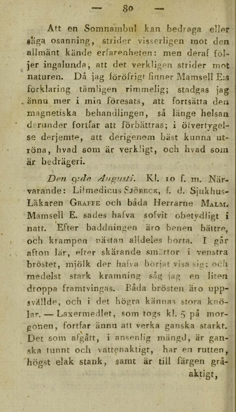 Att en Somnainbnl kan beJraga eller «aga osanning, stiicier visserligen mot den allmänt kände erfarenheten: men deraf föl- jer ingalunda, att det verkligen strider mot naturen. Då ]ag föröfrigt finner Mamsell E:3 förklaring tämligen rimmelig; stadgas jag ännu mer i min föresats, att fortsätta den magnetiska behandlingen, så länge helsan deninder fortfar att förbättras; i ötvertj-gel- se derjemte, att derigenom bäst kunna ut- röna, hvad som är verkligt, och hvad som är bedrägeri. T>en Aufynsti. Kl. ro f. m. När- varande: Li*medicus Sjöbeck, f. d. Sjukhus- Läkaren Graffe och båda Herrarne Malm.' Mamsell E. sades halva sofvit obetydligt i natt. Efter baddningen aro benen bättre, och krampen nästan alldeles borta. I går afton lär, efter skärande sml.rtor i venstra bröstet, mjölk der fia!\a bör{at visa ie; och medelst stark kramning såg jag en liren droppa framtvingas. Båda brösten ät o upp- svällde, och i det högra kännas stora knö- la»*.— Laxermedlet, som togs kl. på mor- gonen, fortfar ännu att verka ganska starkt. Det som afgått, i ansenlig mängd, är gan- ska tunnt och \att^nakiigt, har en rutten, högst elak stank, samt är till färgen grå- aktigt,