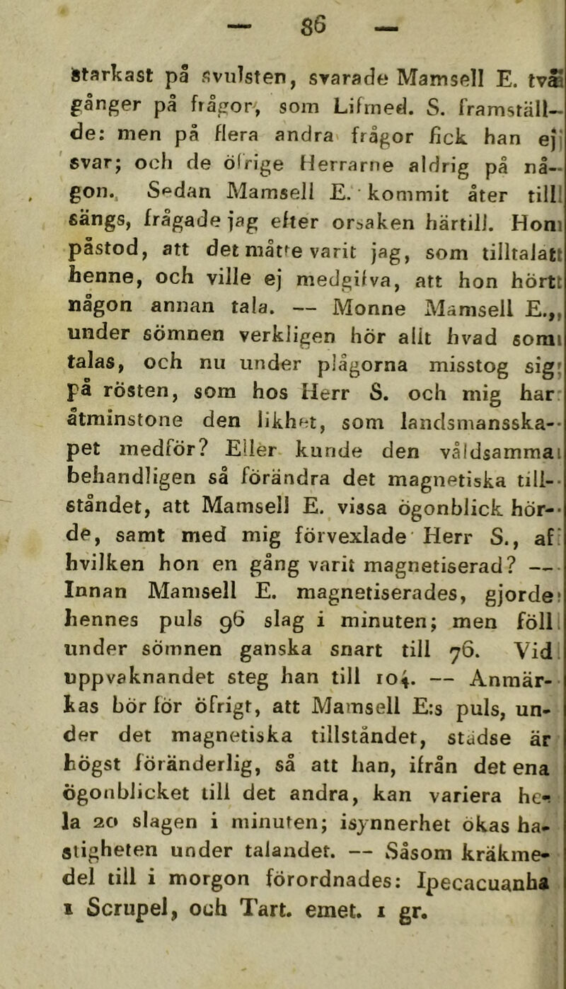 Starkast på svulsten, svarade Mamsell E. tvåa gånger på frågor, som Lifrned. S. framställ- de: men på flera andra frågor fick han eji svar; och de öfrige tlerrarne aldrig på nå- gon.. S^dan Mamsell E. kommit åter till! sängs, frågade fag efter orsaken härtill. Horn påstod, att det måtfe varit jag, som tilltalatt henne, och ville ej medgifva, att hon hörtt någon annan tala. — Monne Mamsell E.„ under sömnen verkligen hÖr allt hvad somi talas, och nu under plågorna misstog sig; på rösten, som hos Herr S. och mig har: åtminstone den likhet, som landsmansska-- pet medför? Eller kunde den våldsammai behandligen så förändra det magnetiska till- ståndet, att Mamsell E. vissa ögonblick hör-- de, samt med mig föivexlade Herr S., af: hvilken hon en gång varit magnetiserad? — Innan Mamsell E. magnetiserades, gjorde; hennes puls 96 slag i minuten; men föll. under sömnen ganska snart till 76. Vid. uppvaknandet steg han till 104. — Anmär- kas bör för Öfrigt, att Mamsell E:s puls, un- der det magnetiska tillståndet, städse är högst föränderlig, så att han, ifrån det ena ögonblicket till det andra, kan variera he«! la 20 slagen i minuten; isynnerhet ökas ha- stigheten under talandet. — Såsom kräkme- del till i morgon förordnades: Ipecacuanha I Scrupel, och Tart. emet. i gr.