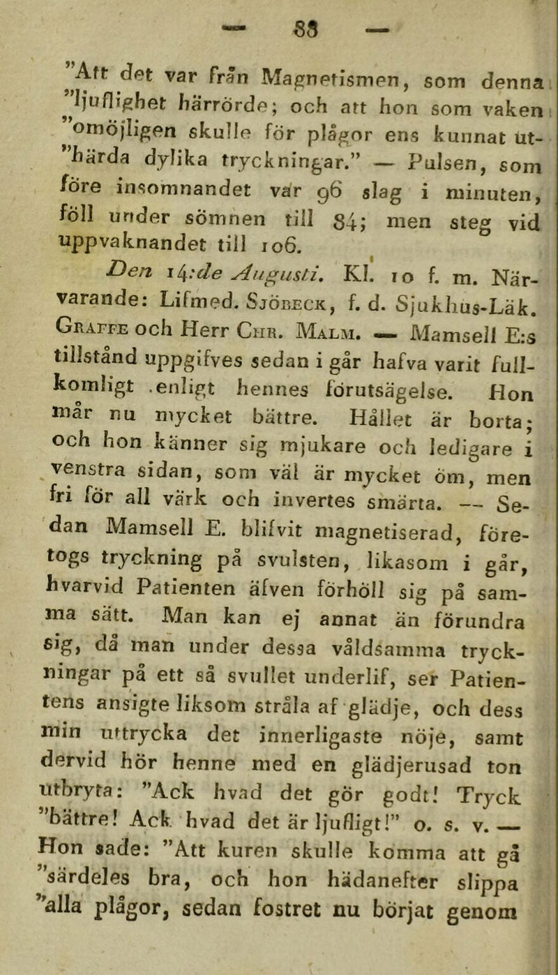 — 58 — ^ Aft dfet var Frän Mapnefismen, som denna ’’Ifuf]i^het härrörde; och art hon som vaken ^ omöjligen skulle för plågor ens kunnat ut- ”härda dylika tryckningar.” ~ Pulsen, som före insomnandet var 96 slag i minuten, föll under sömnen till 84; men steg vid uppvaknandet till 106. i[^:de Augusti. Kl! 10 f. m. När- varande: Lifmed. SjöiiECK, f. d. SJukhus-Läk. Graffe och Herr Cur. Malm. — Mamsell E:s tillstånd uppgifves sedan i går hafva varit full- komligt .enligt hennes förutsägelse. Hon mår nu mycket bättre. Hållet är borta; och hon känner sig mjukare och ledigare i venstra sidan, som väl är mycket Öm, men fri för all värk och invertes smärta. — Se- dan Mamsell E. blifvit magnetiserad, före- togs tryckning på svulsten, likasom i går, hvarvid Patienten äfven förhöll sig på sam- ma sätt. Man kan ej annat än förundra sig, då man under dessa våldsamma tryck- ningar på ett så svullet underlif, ser Patien- tens ansigte liksom stråla af glädje, och dess min uttrycka det innerligaste nöje, samt dervid hör henne med en glädjerusad ton utbryta: ”Ack hvad det gÖr godt! Tryck 'bättre! Ack hvad det är ljufligt!” o. s. v. Hon sade: ”Att kuren skulle komma att gå särdeles bra, och hon hädanefter slippa *'alla plågor, sedan fostret nu börjat genom