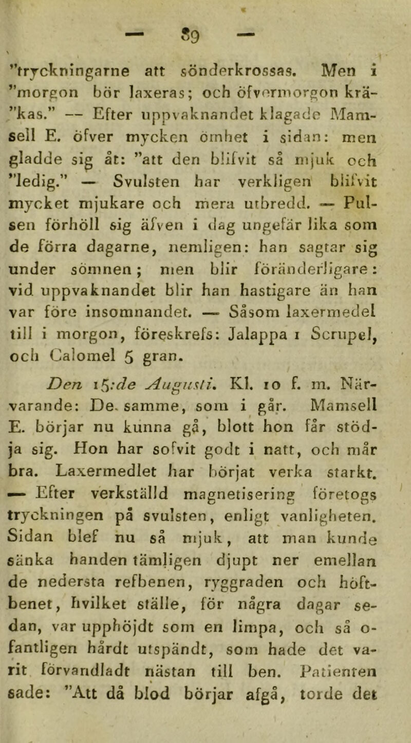 ”trrckningarne aft sönderkrossas. Men i ”morgon bör laxeras; och Öfvormorgon krä- ”kas.” — Efter uppvaknandet klagade Mam- sell E. Öfver mycken örnhet i sidan: men gladde sig åt: ”att den blifvit så mjuk och ”ledig.” — Svulsten har verkligen biilvit mycket mjukare och mera utbredd. — Pul- sen förhöll sig äfven i dag ungefar lika som de förra dagarne, nemligen: han sagtar sig under sömnen ; men blir förtändefligare: vid uppvaknandet blir han hastigare än han var före insomnandet. — Såsom laxermedel till i morgon, föreskrefs: Jalappa i Scrupel, och Calomel 5 gran. Den i^:de ylu»n%li. Kl. lo f. m. När- varande: De. samme, som i går. Mamsell E. börjar nu kunna gå, blott hon får stöd- ja sig. Hon har sofvit godt i natt, och mår bra. Laxermedlet liar liörjat verka starkt. — Efter verkställd magnetisering företogs tryckningen på svulsten, enligt vanligheten. Sidan blef nu så mjuk, att man kunde sänka handen tämligen djupt ner emellan de nedersta refbenen, ryggraden och höft- benet, hvilket ställe, för några dagar se- dan, var upphöjdt som en limpa, och så o- fantligen hårdt utspändt, som hade det va- rit förvandladt nästan till ben. Patienten sade: ”Att då blod börjar afgå, torde det