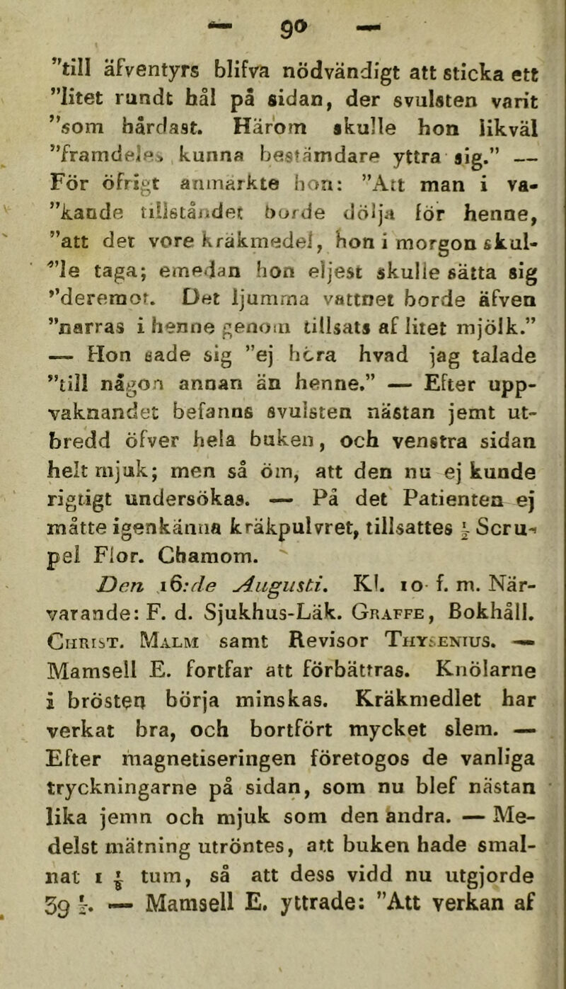 äfventyrs blifva nödvändigt att sticka ett ”litet rundt hål på sidan, der svulsten varit ”som hårdast. Härom skulle hon Hkväl ”framdeif*> kunna bestämdare yttra sig.” För öfrigt aniuarkte bon: ”Att man i va- ”kande tiilstå/idet borde dölja för henne, ”att det vore kräkmedei, hon i morgon skul- ”le taga; emedan hon eljest skulle sälta sig *’dereraor. Det ljumma vattnet borde äfven ”narras i henne genom tillsats af litet mjölk.” — Hon eade sig ”ej hcra hvad jag talade ”till någon annan än henne.” — Efter upp- vaknandet befanns svulsten nästan jemt ut- bredd öfver hela buken, och venstra sidan helt mjuk; men så öm, att den nu ej kunde rigtigt undersökas. — Pä det Patienten ej måtte igenkänna kräkpulvret, tillsattes i Scru-i pel Flor. Cbamom. IDcn i6:de Augusti. Kl. lo f. m. När- varande: F. d. Sjukhus-Läk. Graffe, Bokhåll. Christ. Malm samt Revisor Thy..enius. —. Mamsell E. fortfar att förbättras. Knölarne i brösteh börja minskas. Kräkmedlet har verkat bra, och bortfört mycket slem. — Efter magnetiseringen företogos de vanliga tryckningarne på sidan, som nu blef nästan lika jemn och mjuk som den andra. — Me- delst mätning utröntes, att buken hade smal- nat i ^ tum, så att dess vidd nu utgjorde 39 j. — Mamsell E. yttrade; ”Att verkan af