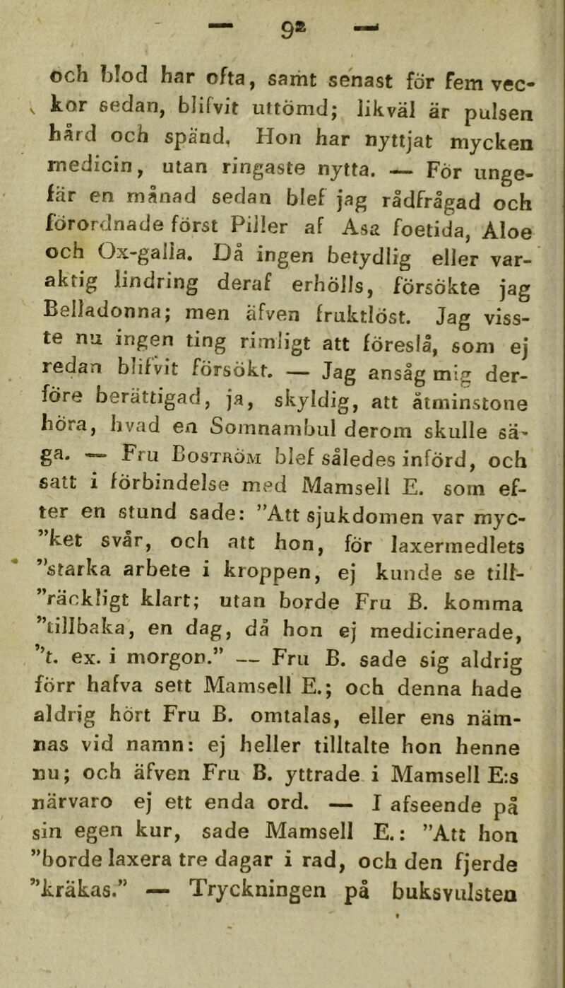 9» och blod har ofta, samt senast for fem vec- ,, kor sedan, blifvjt uftömdj likväl är pulsen härd och spänd, Hon har nyttjat mycken medicin, utan ringaste nytta. — För unge- fär en månad sedan blef jag rådfrågad och förordnade först Piller af Asa foetida, Aloe och Ox-galia. Da ingen betydlig eller var- aktig lindring deraf erhölls, försökte jag Belladonnaj men afven fruktlöst. Jag viss- te nu ingen ting rimligt att föreslå, som ej redan blifvit försökt. — Jag ansåg mig der- före berättigad, ja, skyldig, att åtminstone höra, hvad en Somnambul derom skulle sä- ga. Fru Boström blef således införd, och satt i förbindelse med Mamsell E. som ef- ter en stund sade: ”Att sjukdomen var myc- ket svår, och att hon, för laxermedlets ”starka arbete i kroppen, ej kunde se tilf- ”räckligt klart; utan borde Fru B. komma 'tillbaka, en dag, då hon ej medicinerade, ”t. ex. i morgon.” — Fru B. sade sig aldrig förr hafva sett Mamsell E.; och denna hade aldrig hört Fru B. omtalas, eller ens näm- nas vid namn: ej heller tilltalte hon henne nu; och äfven Fru B. yttrade i Mamsell E:s närvaro ej ett enda ord. — I afseende på sin egen kur, sade Mamsell E.: ”Att hon ”borde laxera tre dagar i rad, och den fjerde ”kräkas.” — Tryckningen på buksvulsten