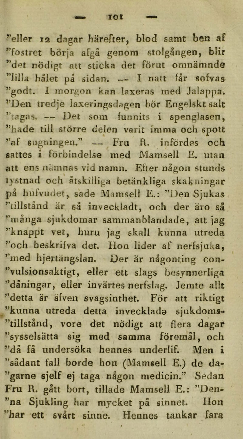 ”eller 12 dagar härefter, blod samt ben af ”fostret börja afgå genom stolgången, blir ”d»>t nödigt att sticka det fÖrut omnämnde ”lilla hålet på sidan. — I natt får sofvas ”godt. I morgon kan laxe^^as med Jalappa. ”Den tredje laxeringsdagen bor Engelskt salt ”iagas. — Det som funnits i spenglasen, ”hade till större delen varit imma och spott ”af sugningen.” — Fru R. infördes och sattes i förbindelse med Mamsell E. utan att ens niininas vid namn. Etter någon stunds tystnad och åtskilliga betänkliga skakningar på hufvudet, sade Mamsell E.: ”Den Sjukas ”tillstånd är så inveckladt, och der äro så ”många sjukdomar sammanblandade, att jag ”knappt vet, huru jag skall kunna utreda ”och beskrifva det. Hon lider af nerfsjuka, ”med hjertängslan. Der ar någonting con- ”vulsionsaktigt, eller ett slags besynnerliga ”dåningar, eller invärtes nerfslag. Jemte allt ”detta är äfven svagsinthet. För att riktigt ”kunna utreda detta invecklado sjukdoms- ”tillstånd, vore det nödigt att flera dagatf ”sysselsätta sig med samma föremål, och ”då få undersöka hennes underlif. Men i ”sådant fall borde hon (Mamsell E.) de da- ”garne sjelf ej taga någon medicin.” Sedan Fru R. gått borr, tilläde Mamsell E.: ”Den- ”na Sjukling har mycket på sinnet. Hon ”har ett svårt sinne. Hennes tankar fara