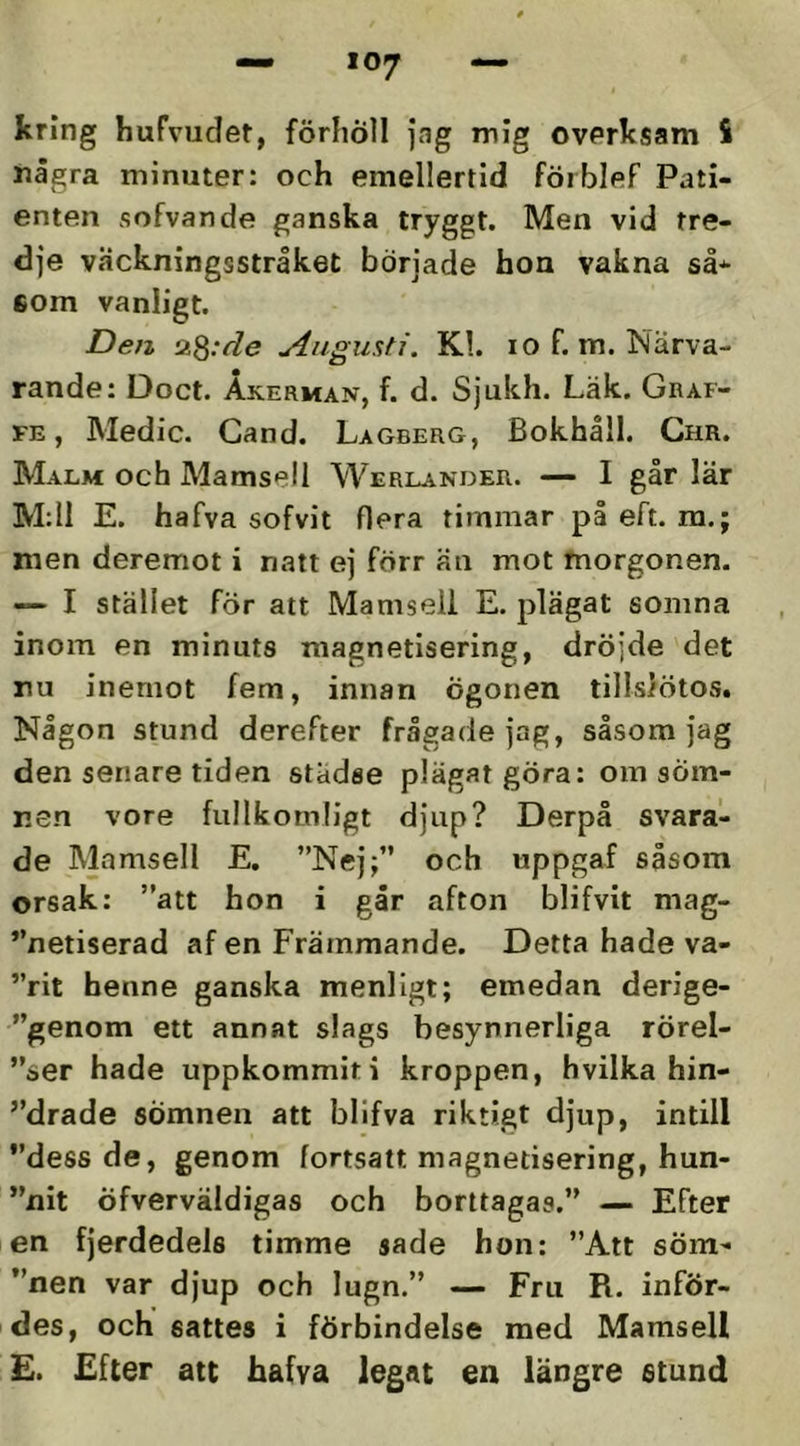 kring hufvudet, förhöll jag mig ovPrksam S några minuter: och emellertid förblef Pati- enten sofvande ganska tryggt. Men vid tre- dje väckningsstråket började hon vakna så* 6om vanligt. Den Q.^:de j4ugusti. Kl. lo f. m. Jslärva- rande: Doct. Åkerman, f. d. Sjukh. Läk. Graf- FE, Medic. Cand. Lagberg, Bokhåll. Ghr. Malm och Mamsell Werlander. — I går lär M:I1 E. hafva sofvit flera timmar på eft. m.; men deremot i natt ej förr än mot morgonen. — I stället för att Mamsell E. jdägat somna inom en minuts magnetisering, dröjde det nu inemot fem, innan ögonen tillslötos. Någon stund derefter frågade jag, såsom jag den senare tiden stadse plägat göra: om söm- nen vore fullkomligt djup? Derpå svara- de Mamsell E, ”Nej;” och uppgaf såsom orsak: ”att hon i går afton blifvit mag- ”netiserad af en Främmande. Detta hade va- ”rit henne ganska menligt; emedan derige- ”genom ett annat slags besynnerliga rörel- ”ser hade uppkommit i kroppen, hvilka hin- ”drade sömnen att blifva riktigt djup, intill ”dess de, genom fortsatt magnetisering, hun- ”nit öfverväldigas och borttagas.” — Efter en fjerdedels timme sade hon: ”Att sÖm- ”nen var djup och lugn.” — Fru R. inför- des, och sattes i förbindelse med Mamsell £. Efter att hafva legat en längre stund