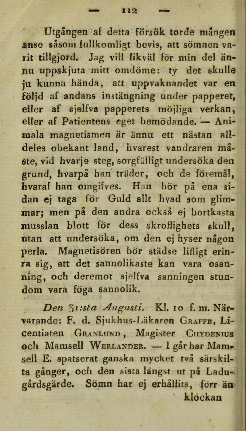 Utgången aE detta försök torde mången anse såsom fullkomligt bevis, att sömnen va- rit tillgjord. Jag vill likväl fÖr min del än- nu uppskjuta mitt omdöme: ty det skulle ju kunna hända, att uppvaknandet var en följd af andans instängning under papperet, eller af sjelfva papperets möjliga verkan, eller af Patientens eget bemödande. — Ani- mala magnetismen är ännu ett nästan all- deles obekant land, hvarest vandraren må- ste, vid hvarje steg, sorgfälligt undersöka den grund, hvarpå han trader, och de föremål, hvaraf han omgifves. Han bör på ena si- dan ej taga för Guld allt hvad som glim- mar; men på den andra också ej bortkasta musslan blott fÖr dess skroflighets skull, utan att undersöka, om den ej hyser någon perla. Magnetisören bÖr städse lifligt erin- ra sig, att det sannolikaste kan vara osan- ning, och deremot sjelfva sanningen stun- dom vara föga sannolik. Den Augusti. Kl. lo f. m. När- varande: F. d. Sjukhus-Läkaren Graffe, Li- centiaten Granlund , Magister Chydenius och Mamsell Werlander. —Igår har Mam- sell E. spatserat ganska mycket två särskil- ta gånger, och den sista längst ut på Ladu- gårdsgärde. Sömn har ej erhållits, förr än klockan