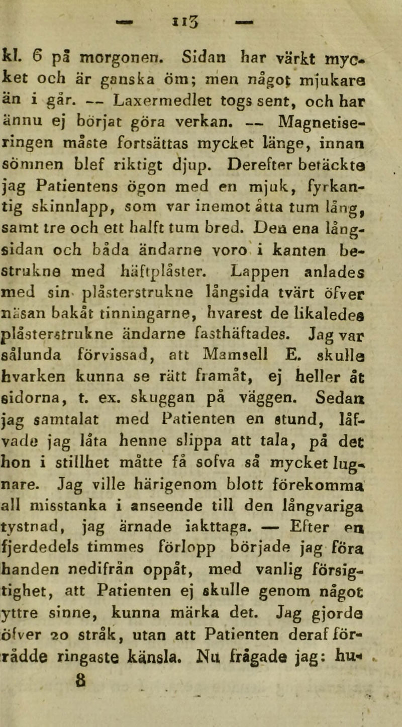 kl. 6 pä morgonen. Sidan har värkt myc» ket och är ganska Öm; men någoj mjukare än i går. — Laxermedlet togs sent, och har ännu ej börjat göra verkan, — Magnetise- ringen måste fortsättas mycket länge, innan sömnen blef riktigt djup. Derefter betäckte jag Patientens ögon med en mjuk, fyrkan- tig skinnlapp, som var inemot åtta tum lång, samt ire och ett haJft tum bred. Den ena lång- sidan och båda ändarne voro' i kanten be- strukna med häftplåster. Lappen anlades med sin* plåsterstrukne långsida tvärt öfver näsan bakåt tinningarna, hvarest de likaledes plåsterstrukne ändarne fasthäftades. Jag var sålunda förvissad, att Mamsell E. skulle hvarken kunna se rätt fiamåt, ej heller åt sidorna, t. ex. skuggan på väggen. Sedan jag samtalat med Patienten en stund, låf- vado jag låta henne slippa att tala, på det hon i stillhet måtte få sofva så mycket Ing» nare. Jag ville härigenom blott förekomma all misstanka i anseende till den långvariga tystnad, jag arnade iakttaga. — Efter en fjerdedels timmes förlopp började jag föra handen nedifrån oppåt, med vanlig försig- tighet, att Patienten ej skulle genom något yttre sinne, kunna märka det. Jag gjorda öfver 20 stråk, utan att Patienten derafför- rådde ringaste känsla. Nu frågade jag: hu^ ^ 8