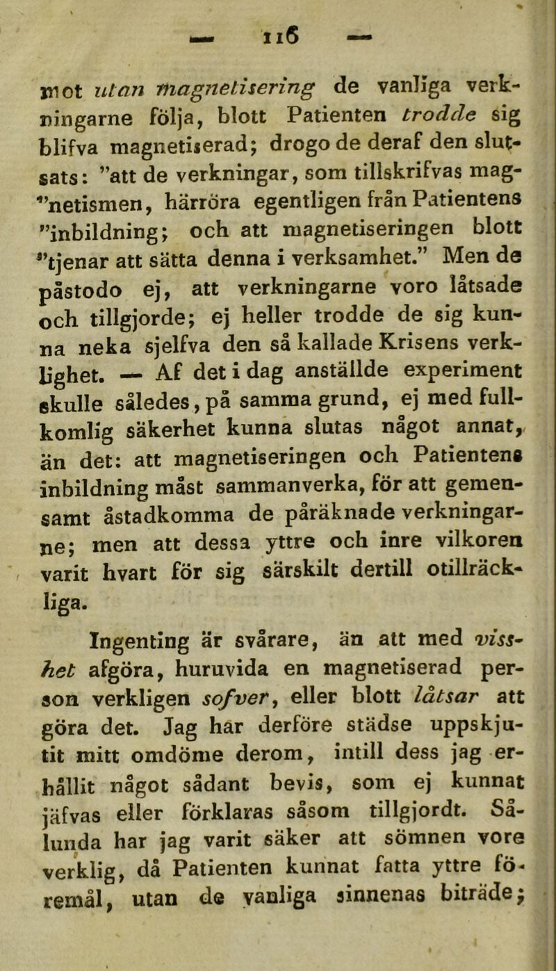 •— ii5 — mot utan niagnetisering de vanliga verk- ningarne följa, blott Patienten trodde sig blifva magnetiierad; drogo de deraf den slut- sats: ”att de verkningar, som tillskrifvas mag- ■”netismen, härröra egentligen från Patientens ”inbildning; och att magnetiseringen blott ”tjenar att sätta denna i verksamhet.” Men de påstodo ej, att verkningarne voro låtsade och tillgjorde; ej heller trodde de sig kun- na neka sjelfva den så kallade Krisens verk- bghet. — Af det i dag anställde experiment skulle således, på samma grund, ej med full- komlig säkerhet kunna slutas något annat, än det; att magnetiseringen och Patientens inbildning måst sammanverka, för att gemen- samt åstadkomma de påräknade verkningar- ne; men att dessa yttre och inre vilkoren varit hvart för sig särskilt dertill otillräck- liga. Ingenting är svårare, än alt med viss- het afgöra, huruvida en magnetiserad per- son verkligen so/ver^ eller blott låtsar att göra det. Jag har derföre städse uppskju- tit mitt omdöme derom, intill dess jag er- hållit något sådant bevis, som ej kunnat jäfvas eller förklaras såsom tillgjordt. Så- lunda har jag varit säker att sömnen vore verklig, då Patienten kunnat fatta yttre fö- remål , utan de vanliga sinnenas biträde ^